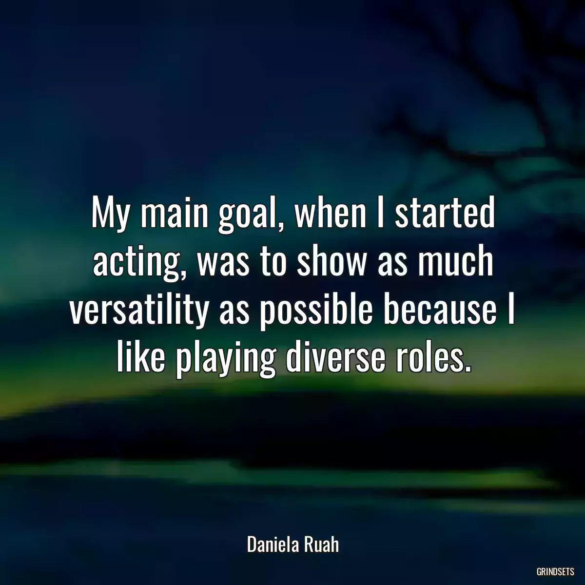 My main goal, when I started acting, was to show as much versatility as possible because I like playing diverse roles.