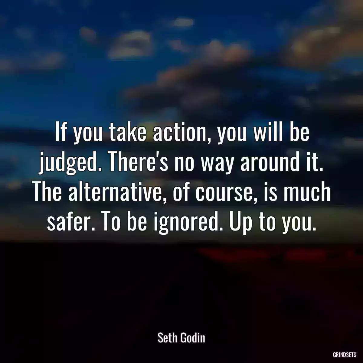 If you take action, you will be judged. There\'s no way around it. The alternative, of course, is much safer. To be ignored. Up to you.