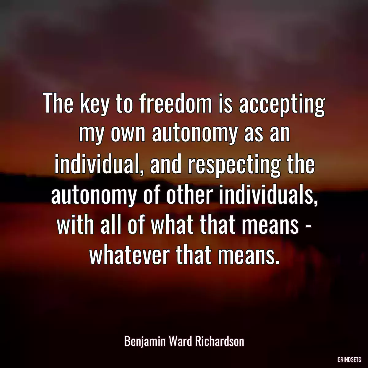 The key to freedom is accepting my own autonomy as an individual, and respecting the autonomy of other individuals, with all of what that means - whatever that means.