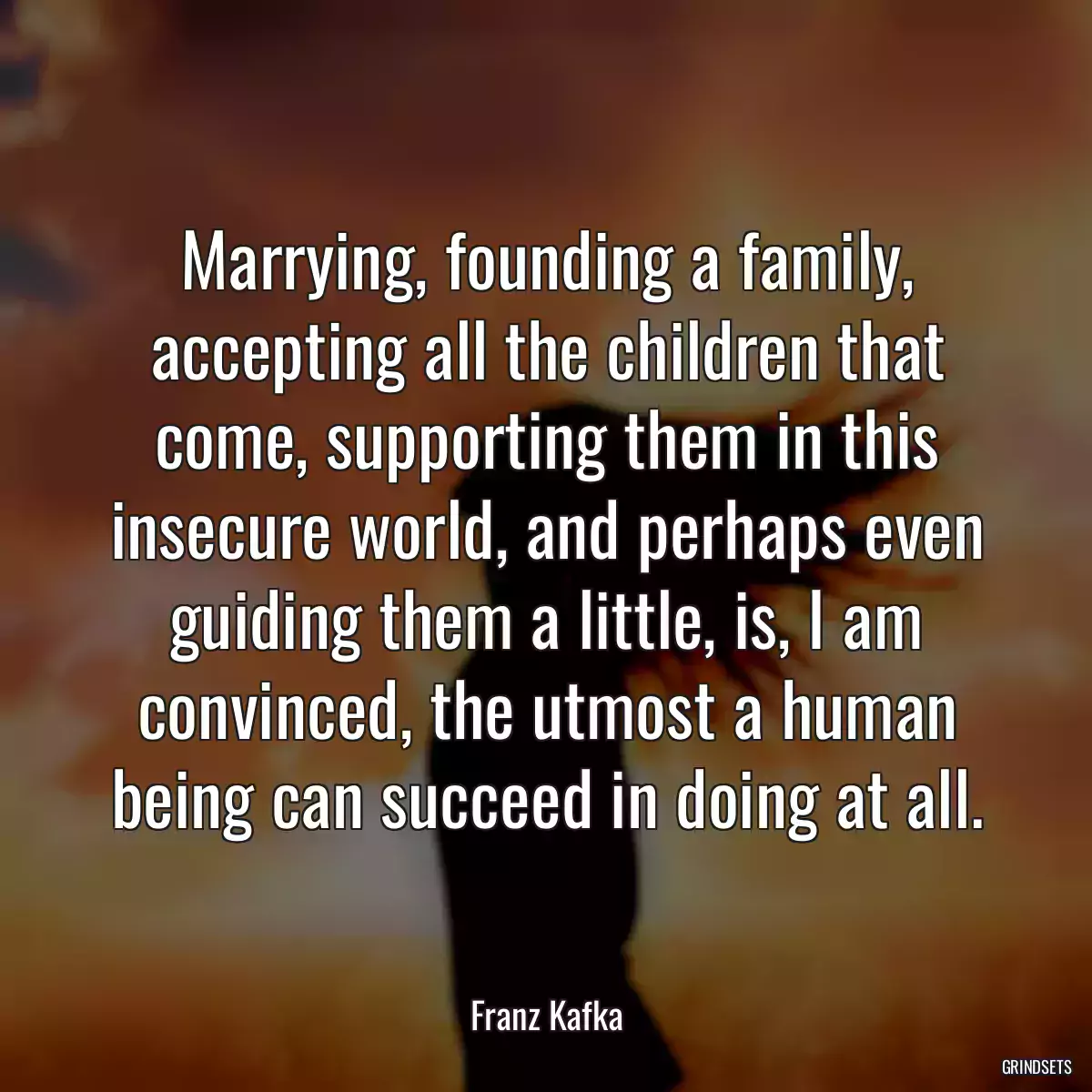 Marrying, founding a family, accepting all the children that come, supporting them in this insecure world, and perhaps even guiding them a little, is, I am convinced, the utmost a human being can succeed in doing at all.