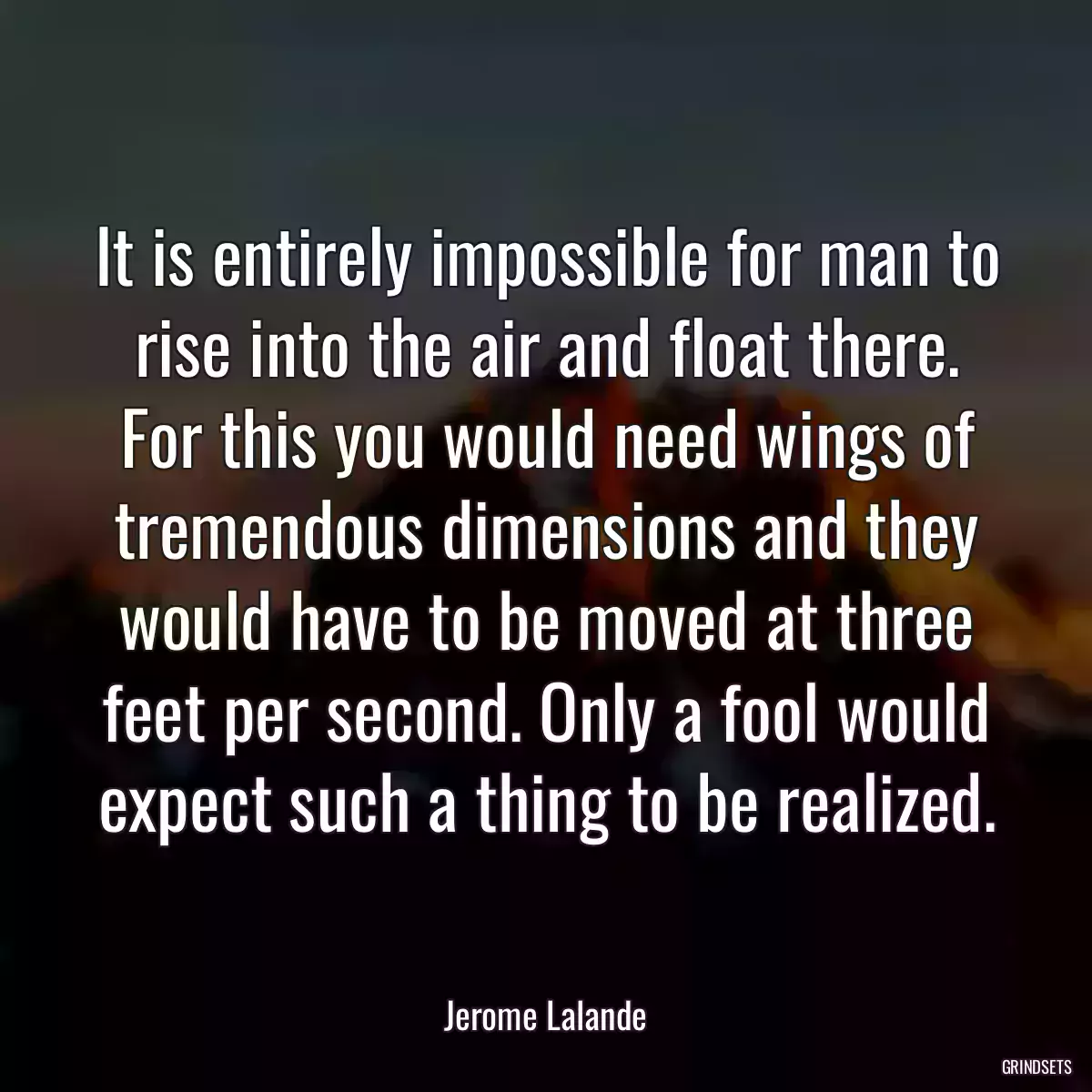 It is entirely impossible for man to rise into the air and float there. For this you would need wings of tremendous dimensions and they would have to be moved at three feet per second. Only a fool would expect such a thing to be realized.