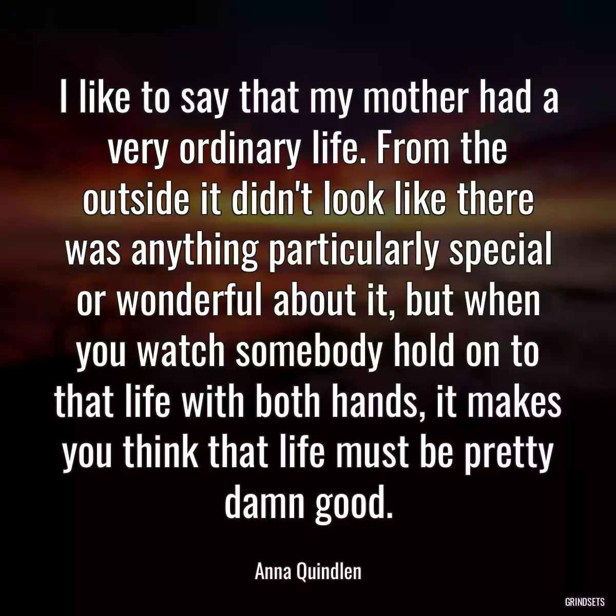 I like to say that my mother had a very ordinary life. From the outside it didn\'t look like there was anything particularly special or wonderful about it, but when you watch somebody hold on to that life with both hands, it makes you think that life must be pretty damn good.