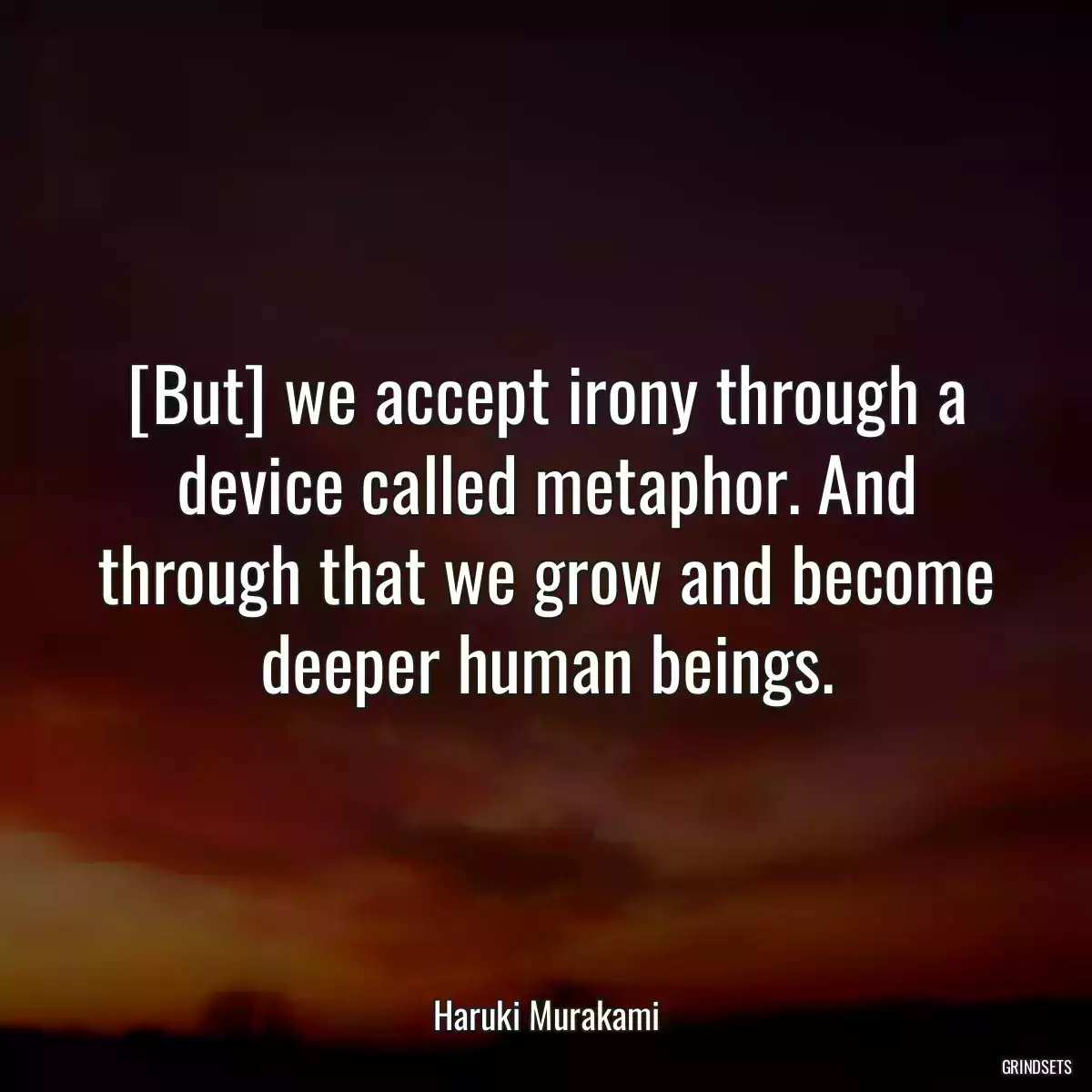 [But] we accept irony through a device called metaphor. And through that we grow and become deeper human beings.