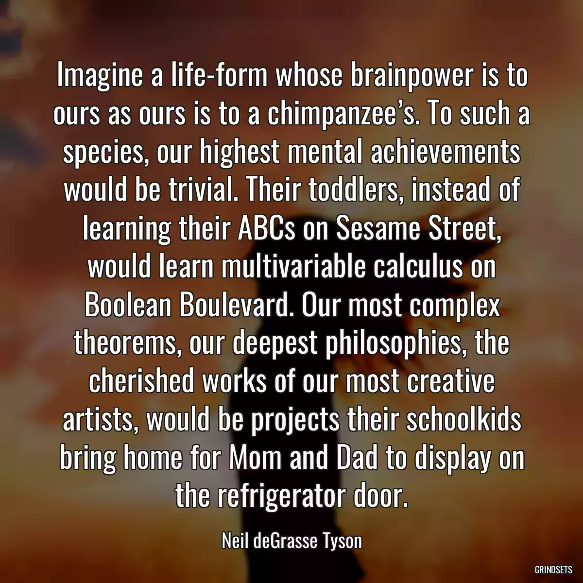 Imagine a life-form whose brainpower is to ours as ours is to a chimpanzee’s. To such a species, our highest mental achievements would be trivial. Their toddlers, instead of learning their ABCs on Sesame Street, would learn multivariable calculus on Boolean Boulevard. Our most complex theorems, our deepest philosophies, the cherished works of our most creative artists, would be projects their schoolkids bring home for Mom and Dad to display on the refrigerator door.