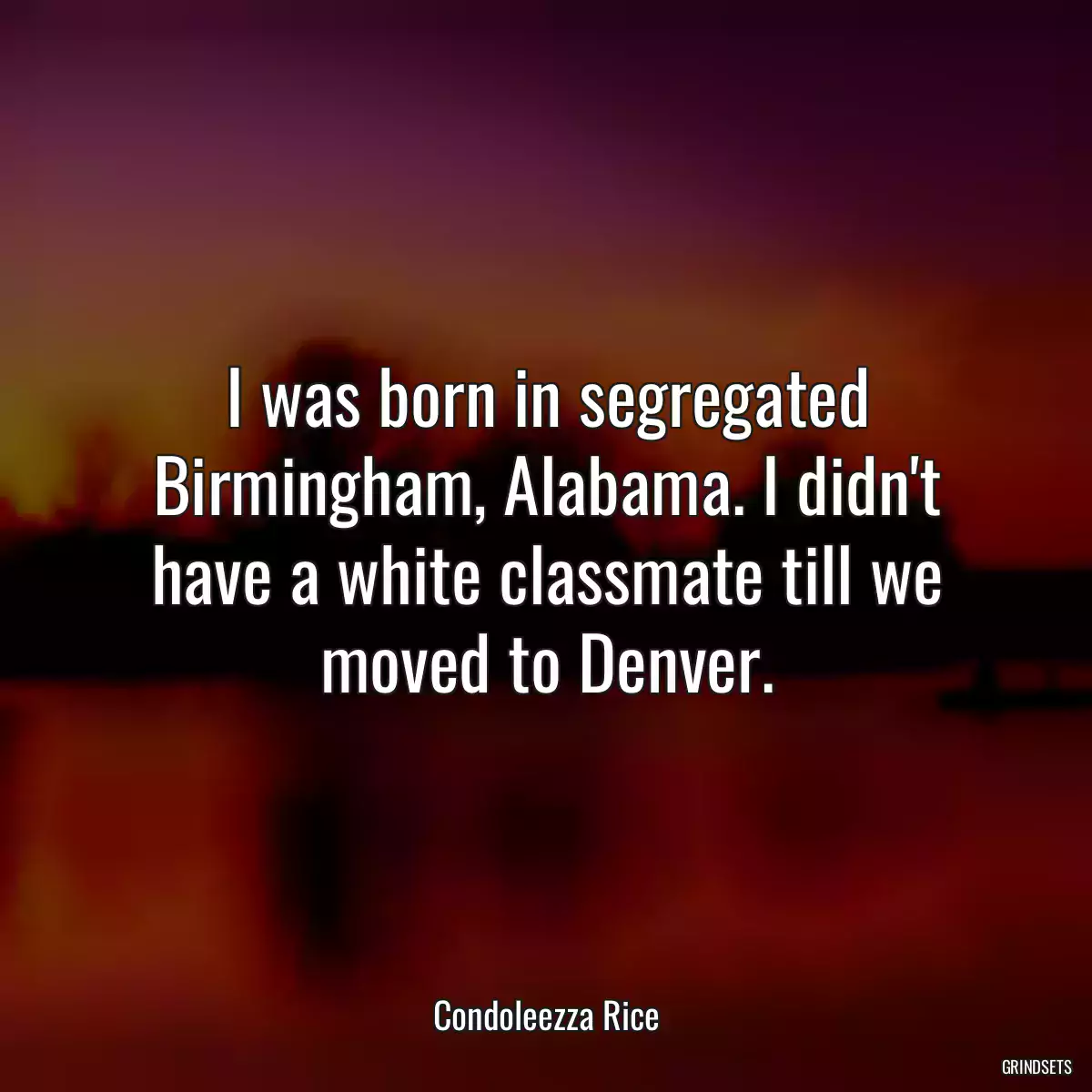 I was born in segregated Birmingham, Alabama. I didn\'t have a white classmate till we moved to Denver.