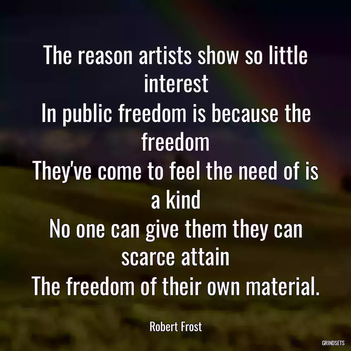 The reason artists show so little interest
In public freedom is because the freedom
They\'ve come to feel the need of is a kind
No one can give them they can scarce attain
The freedom of their own material.