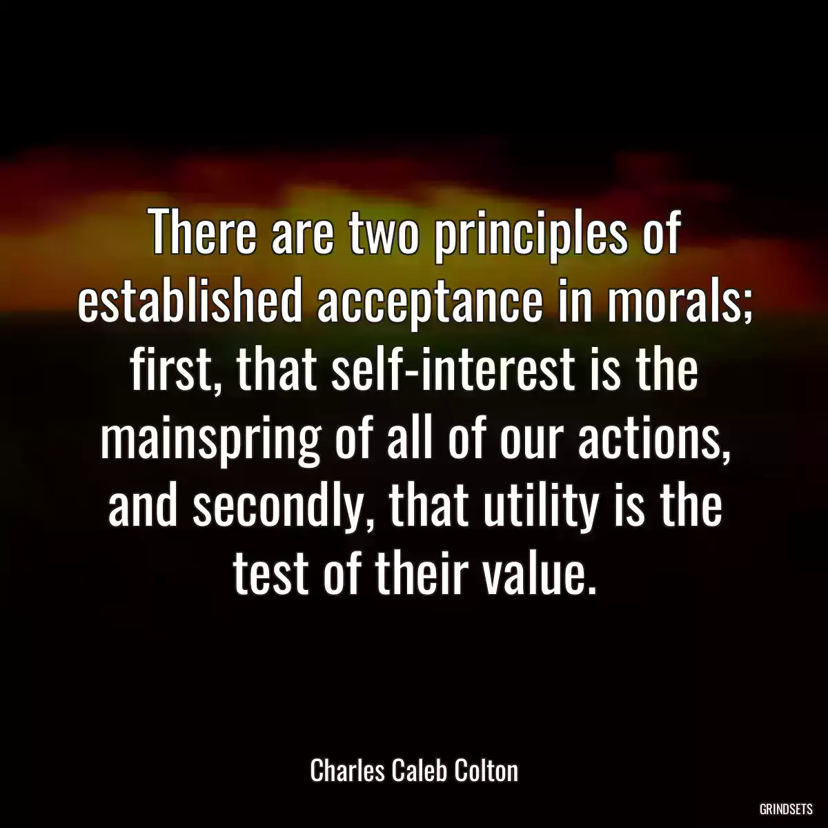 There are two principles of established acceptance in morals; first, that self-interest is the mainspring of all of our actions, and secondly, that utility is the test of their value.