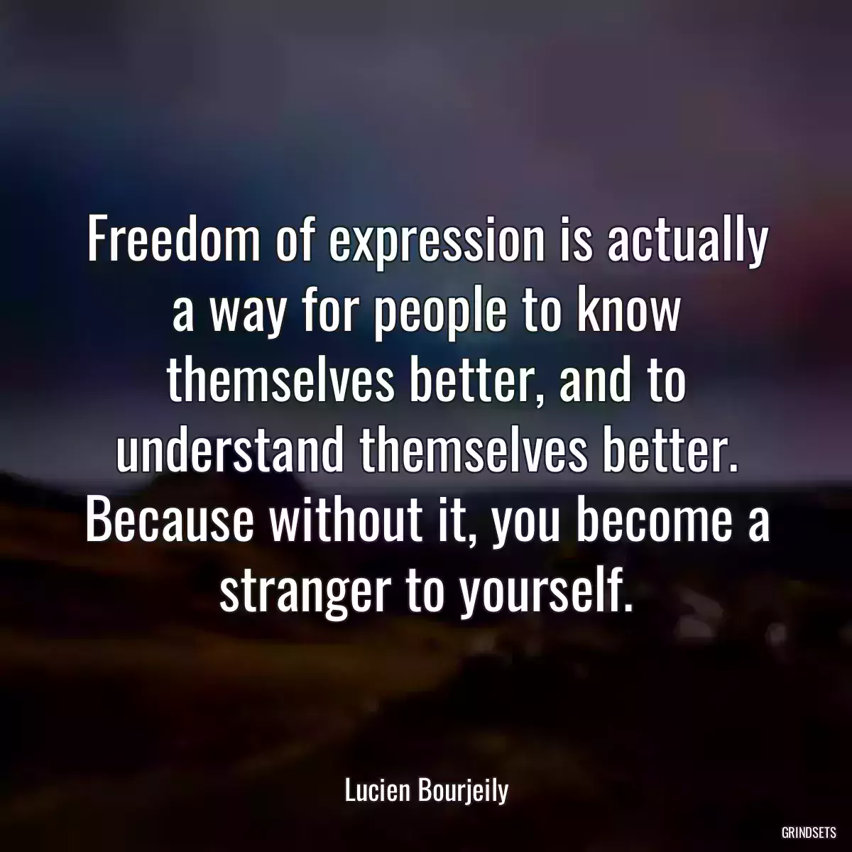 Freedom of expression is actually a way for people to know themselves better, and to understand themselves better. Because without it, you become a stranger to yourself.