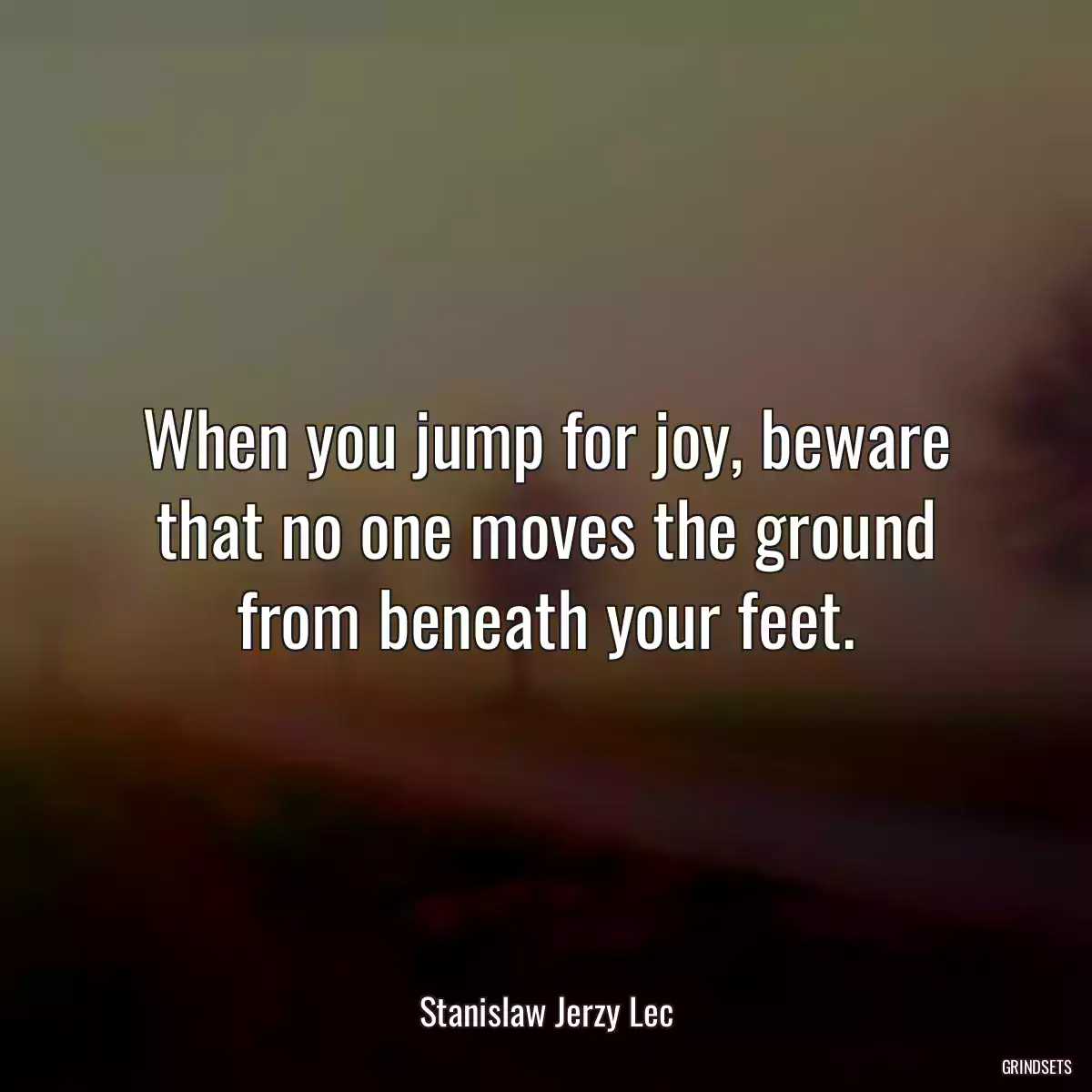 When you jump for joy, beware that no one moves the ground from beneath your feet.