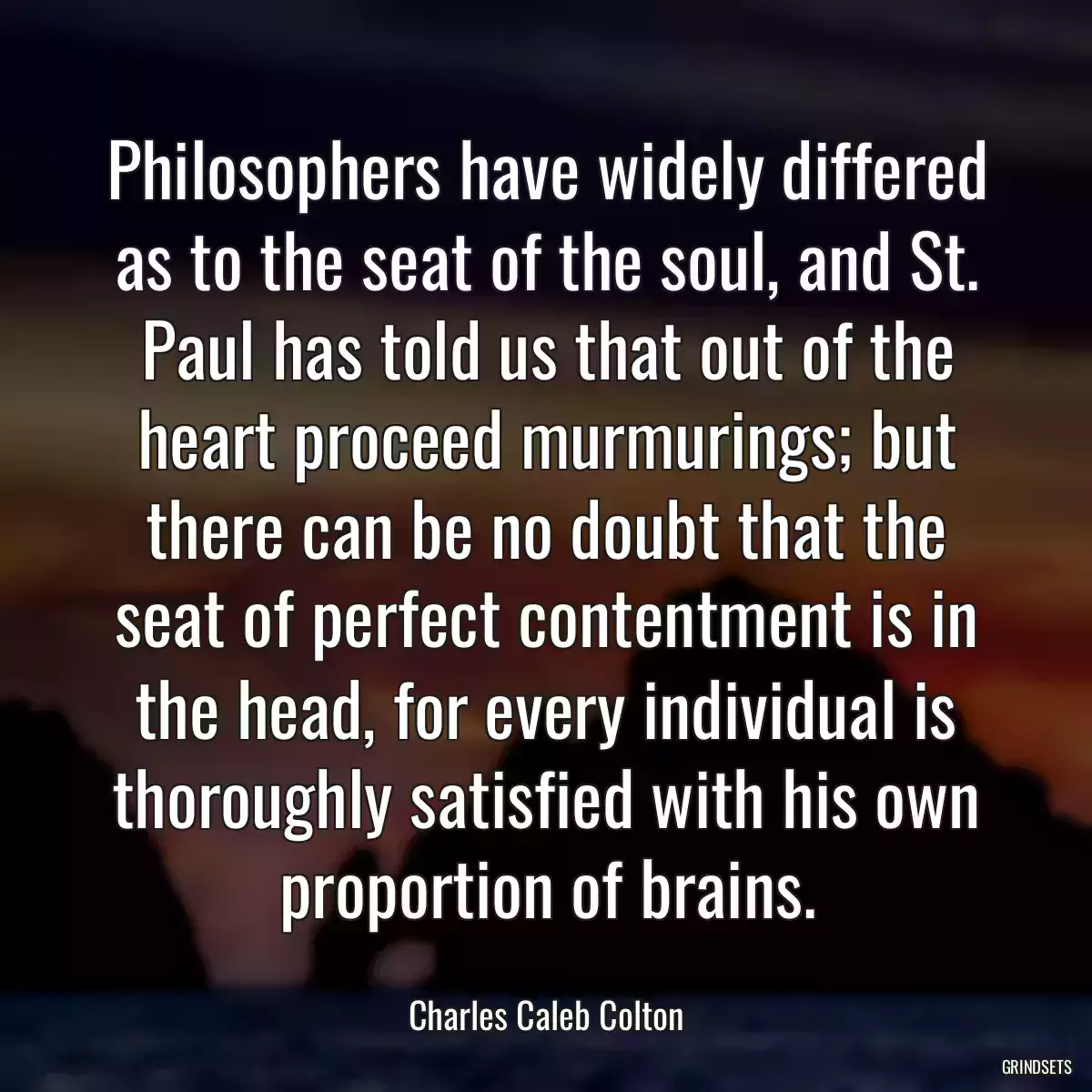 Philosophers have widely differed as to the seat of the soul, and St. Paul has told us that out of the heart proceed murmurings; but there can be no doubt that the seat of perfect contentment is in the head, for every individual is thoroughly satisfied with his own proportion of brains.