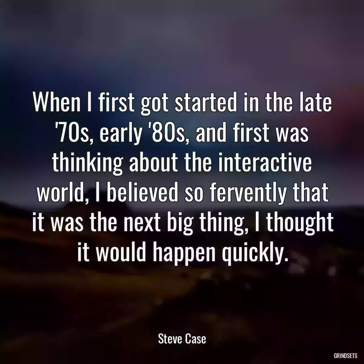 When I first got started in the late \'70s, early \'80s, and first was thinking about the interactive world, I believed so fervently that it was the next big thing, I thought it would happen quickly.