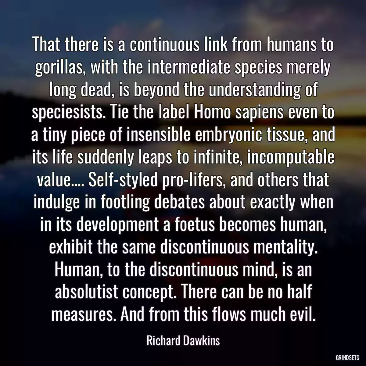 That there is a continuous link from humans to gorillas, with the intermediate species merely long dead, is beyond the understanding of speciesists. Tie the label Homo sapiens even to a tiny piece of insensible embryonic tissue, and its life suddenly leaps to infinite, incomputable value.... Self-styled pro-lifers, and others that indulge in footling debates about exactly when in its development a foetus becomes human, exhibit the same discontinuous mentality. Human, to the discontinuous mind, is an absolutist concept. There can be no half measures. And from this flows much evil.