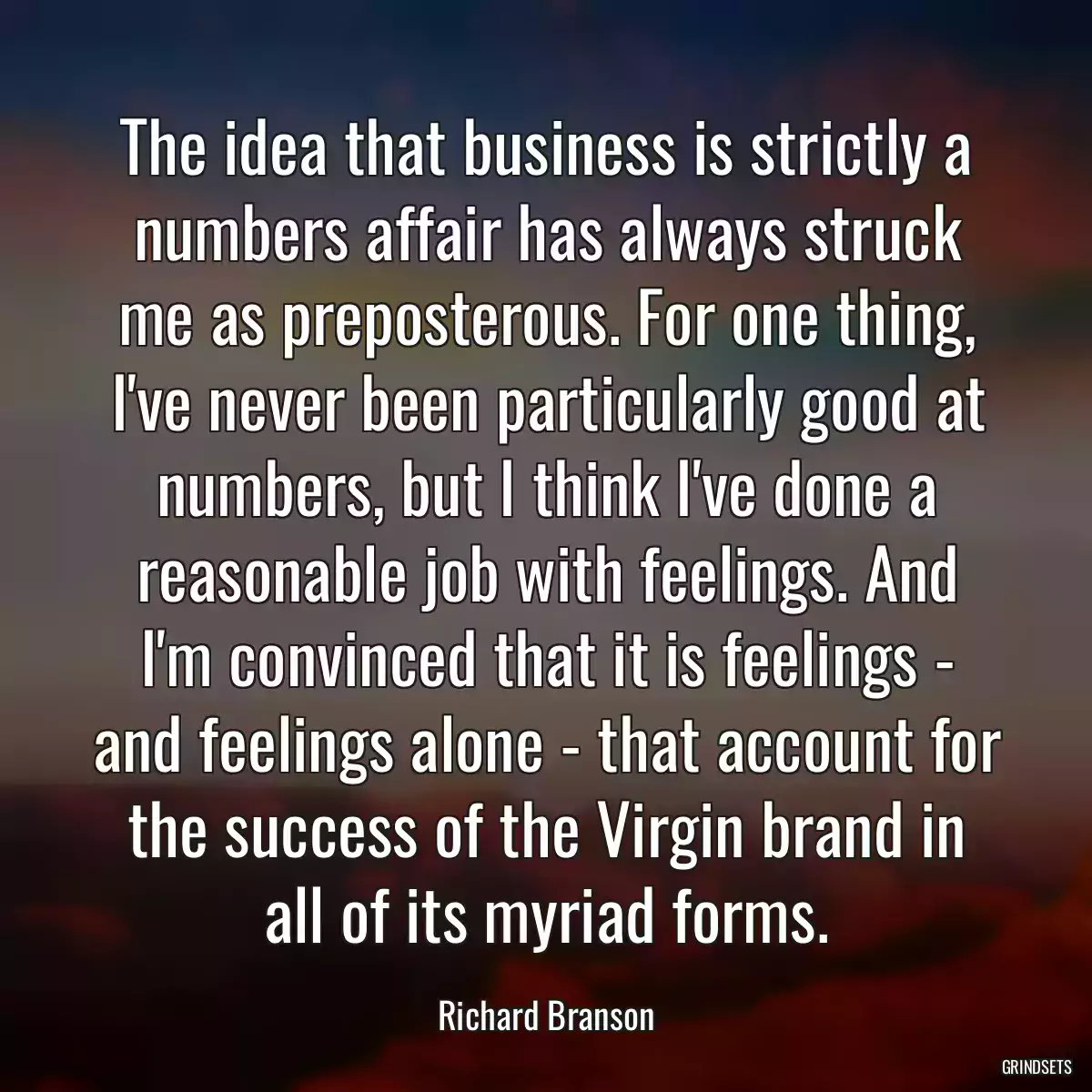 The idea that business is strictly a numbers affair has always struck me as preposterous. For one thing, I\'ve never been particularly good at numbers, but I think I\'ve done a reasonable job with feelings. And I\'m convinced that it is feelings - and feelings alone - that account for the success of the Virgin brand in all of its myriad forms.