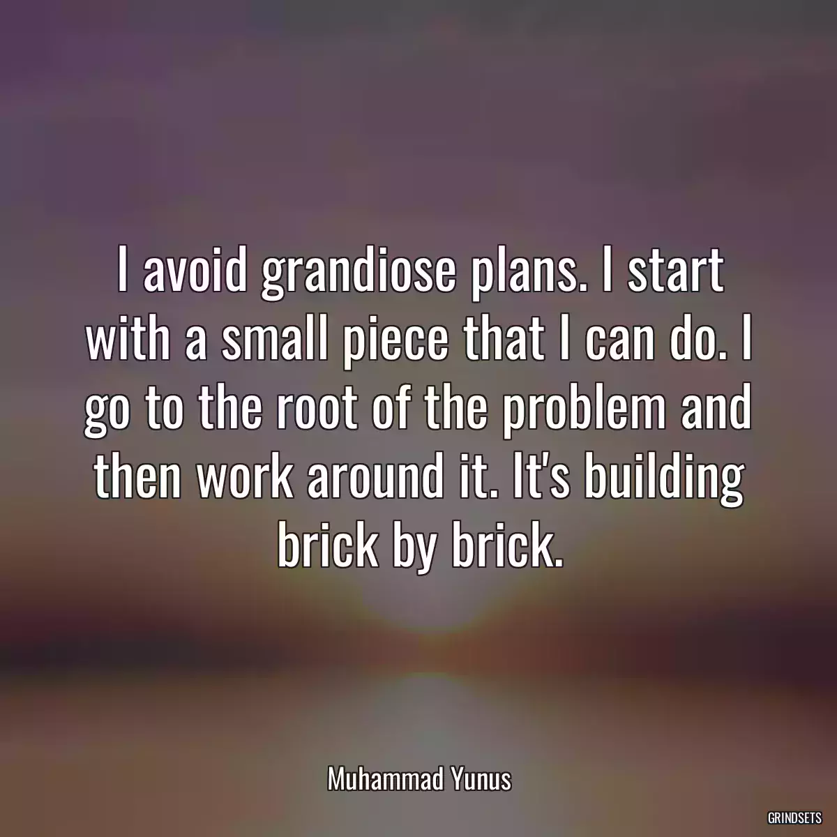 I avoid grandiose plans. I start with a small piece that I can do. I go to the root of the problem and then work around it. It\'s building brick by brick.