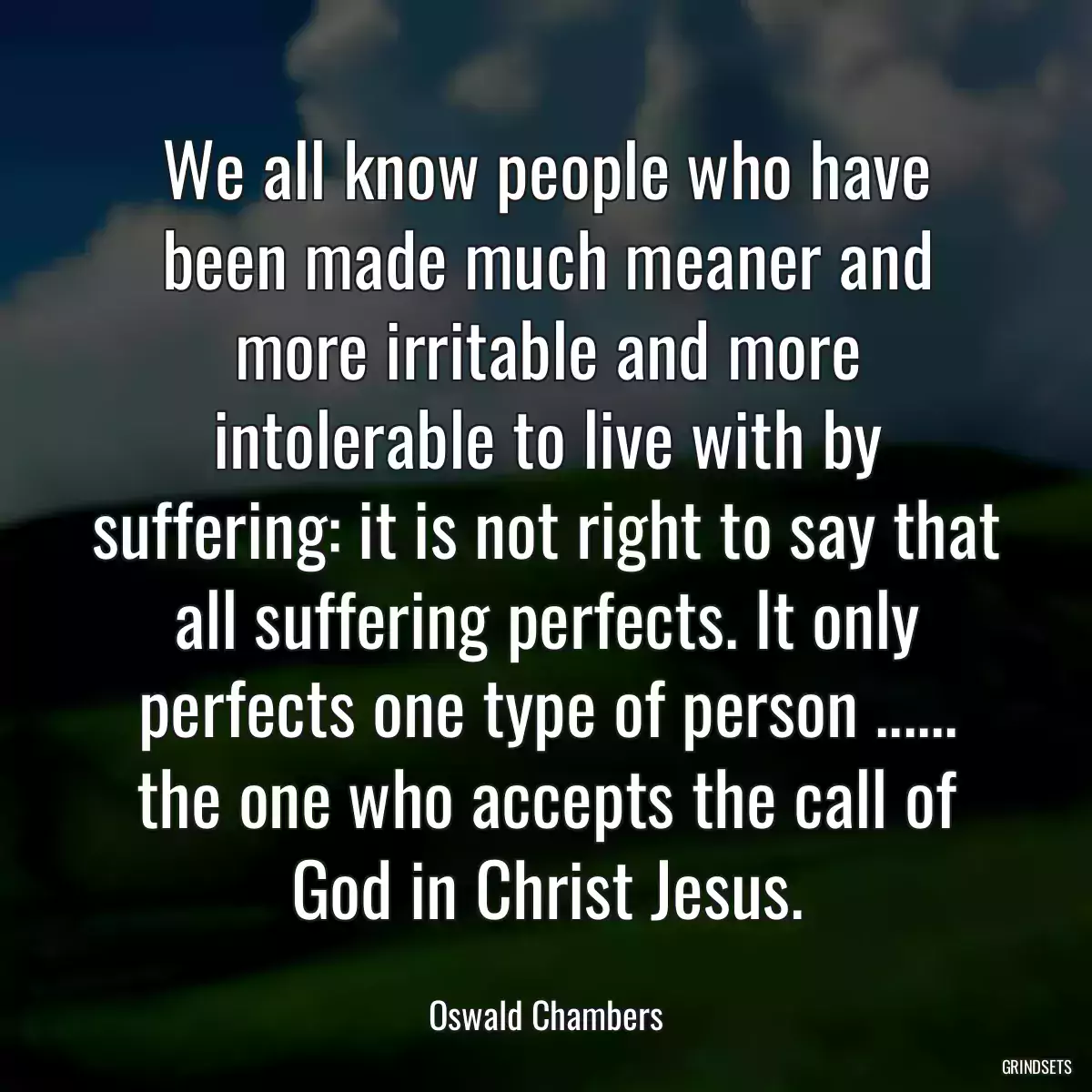 We all know people who have been made much meaner and more irritable and more intolerable to live with by suffering: it is not right to say that all suffering perfects. It only perfects one type of person ...... the one who accepts the call of God in Christ Jesus.