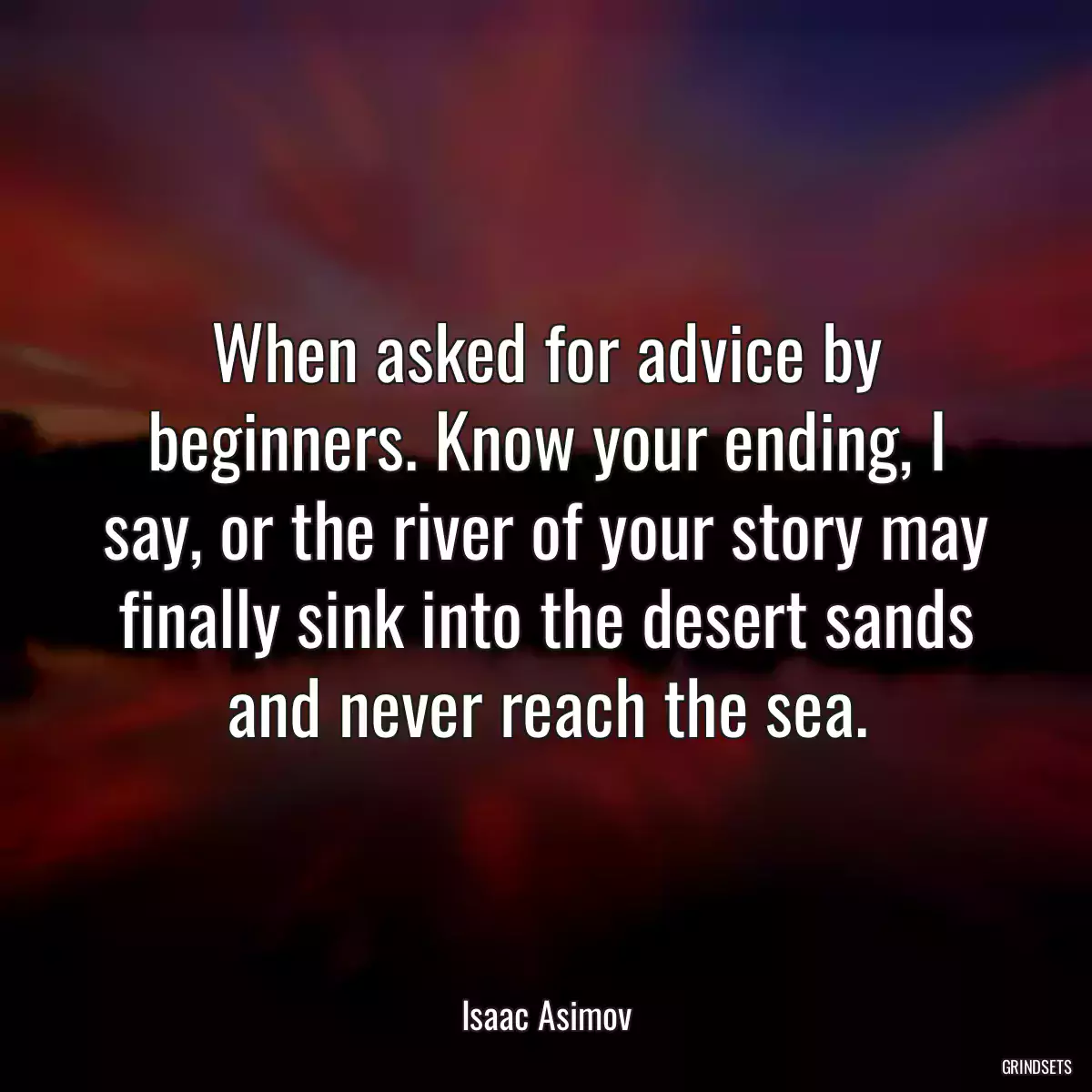 When asked for advice by beginners. Know your ending, I say, or the river of your story may finally sink into the desert sands and never reach the sea.