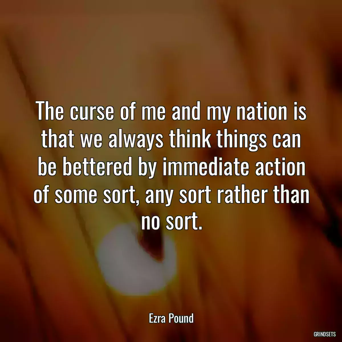 The curse of me and my nation is that we always think things can be bettered by immediate action of some sort, any sort rather than no sort.