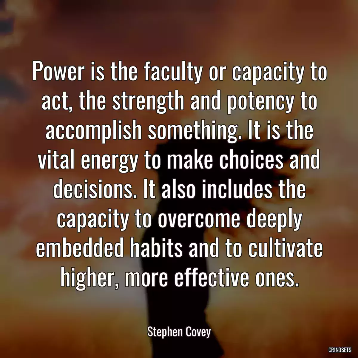 Power is the faculty or capacity to act, the strength and potency to accomplish something. It is the vital energy to make choices and decisions. It also includes the capacity to overcome deeply embedded habits and to cultivate higher, more effective ones.