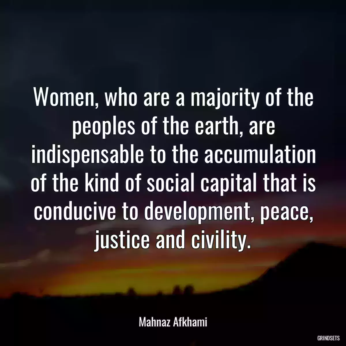 Women, who are a majority of the peoples of the earth, are indispensable to the accumulation of the kind of social capital that is conducive to development, peace, justice and civility.