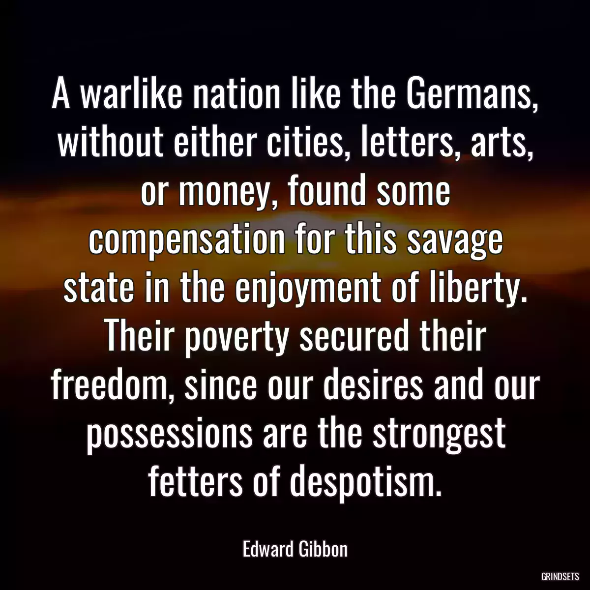 A warlike nation like the Germans, without either cities, letters, arts, or money, found some compensation for this savage state in the enjoyment of liberty. Their poverty secured their freedom, since our desires and our possessions are the strongest fetters of despotism.