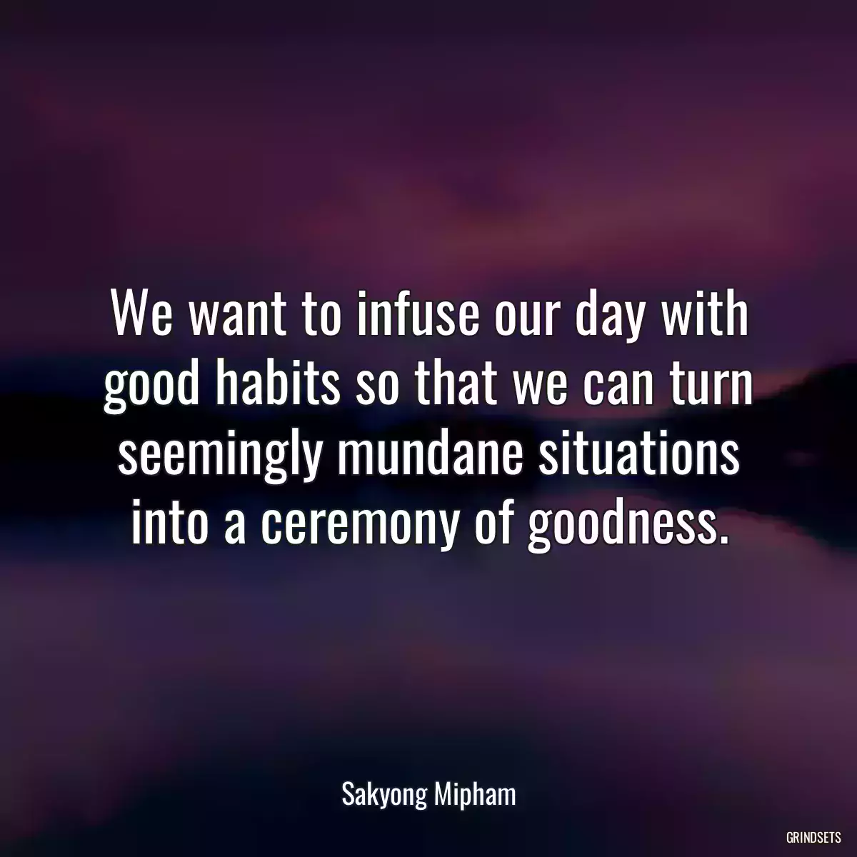 We want to infuse our day with good habits so that we can turn seemingly mundane situations into a ceremony of goodness.