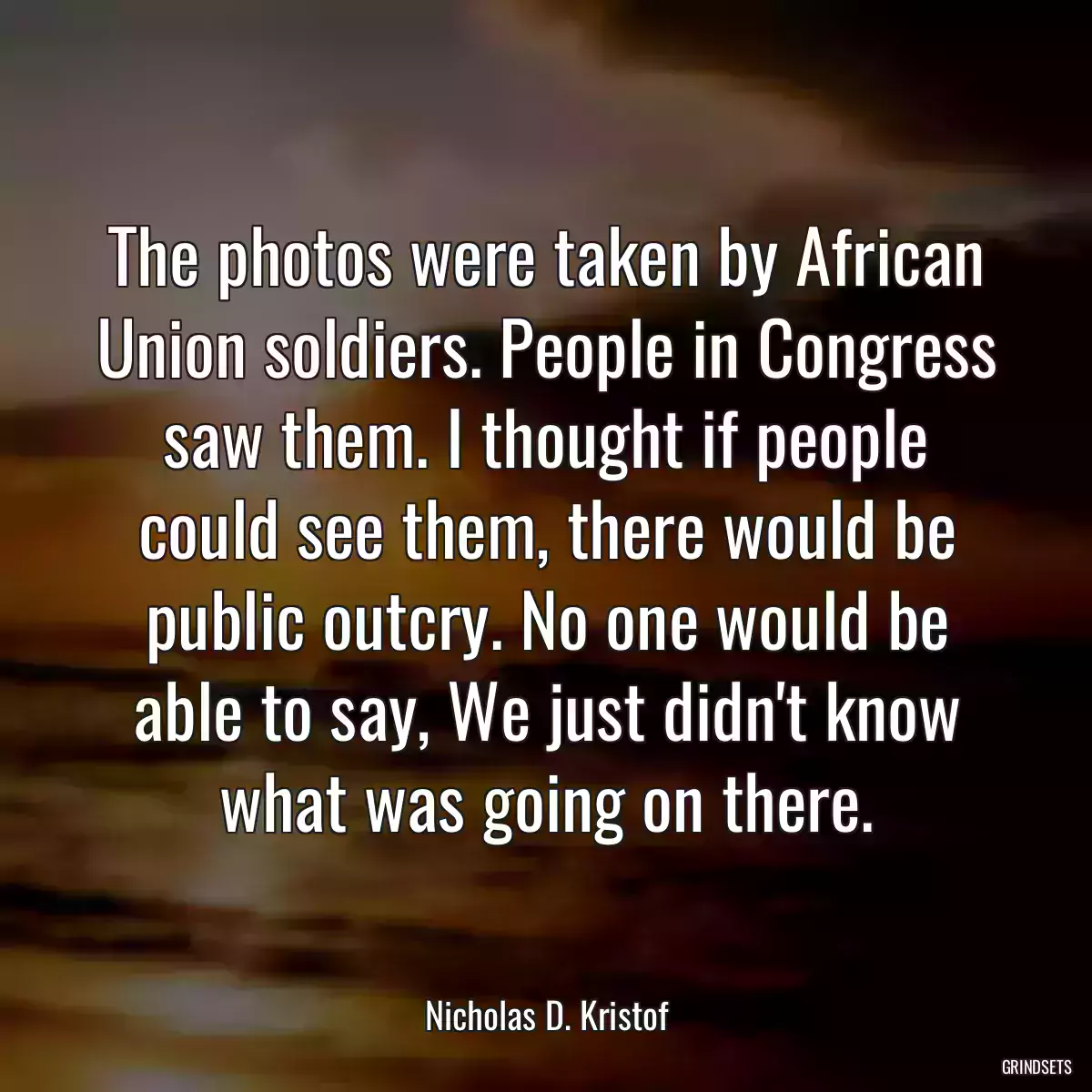 The photos were taken by African Union soldiers. People in Congress saw them. I thought if people could see them, there would be public outcry. No one would be able to say, We just didn\'t know what was going on there.