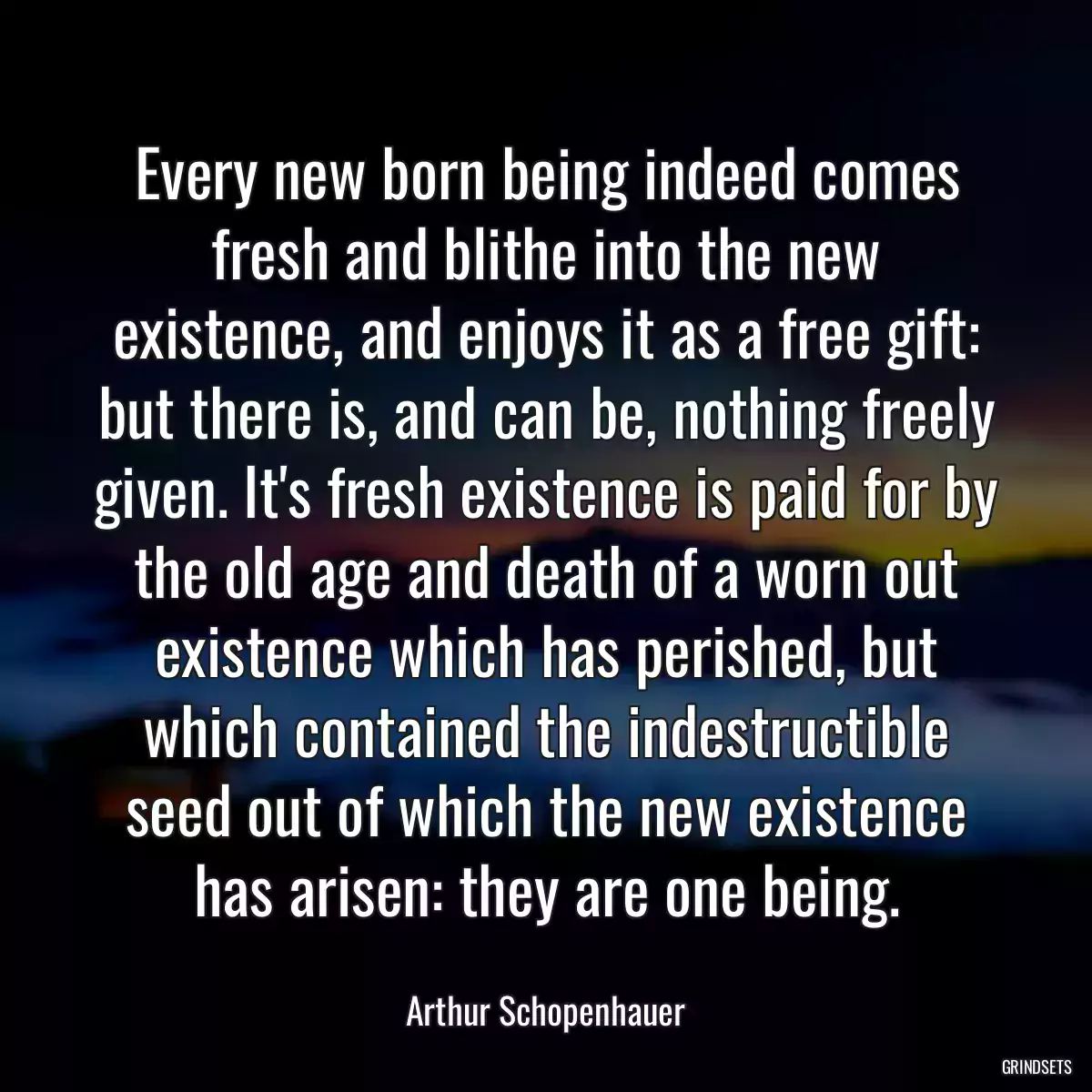 Every new born being indeed comes fresh and blithe into the new existence, and enjoys it as a free gift: but there is, and can be, nothing freely given. It\'s fresh existence is paid for by the old age and death of a worn out existence which has perished, but which contained the indestructible seed out of which the new existence has arisen: they are one being.