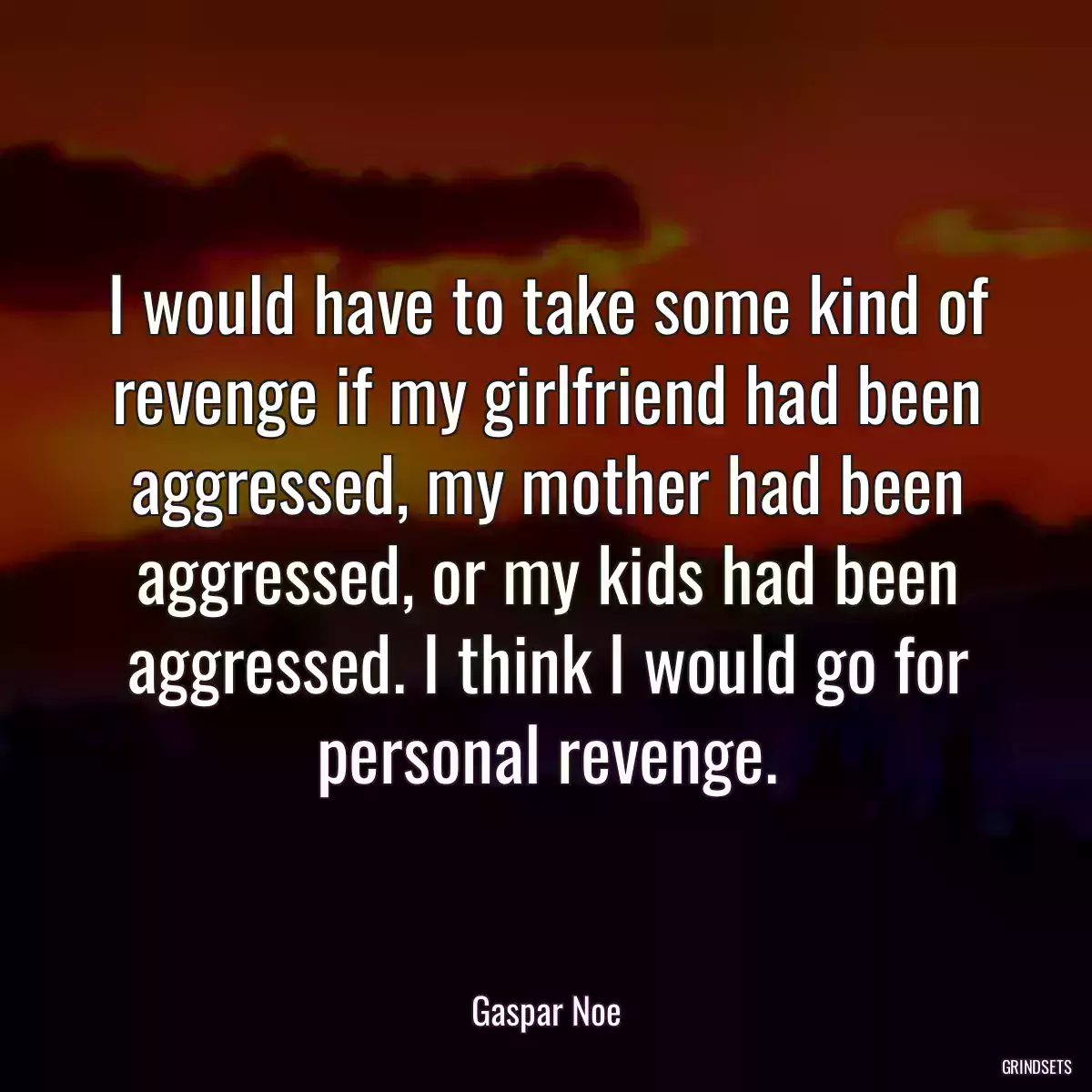 I would have to take some kind of revenge if my girlfriend had been aggressed, my mother had been aggressed, or my kids had been aggressed. I think I would go for personal revenge.