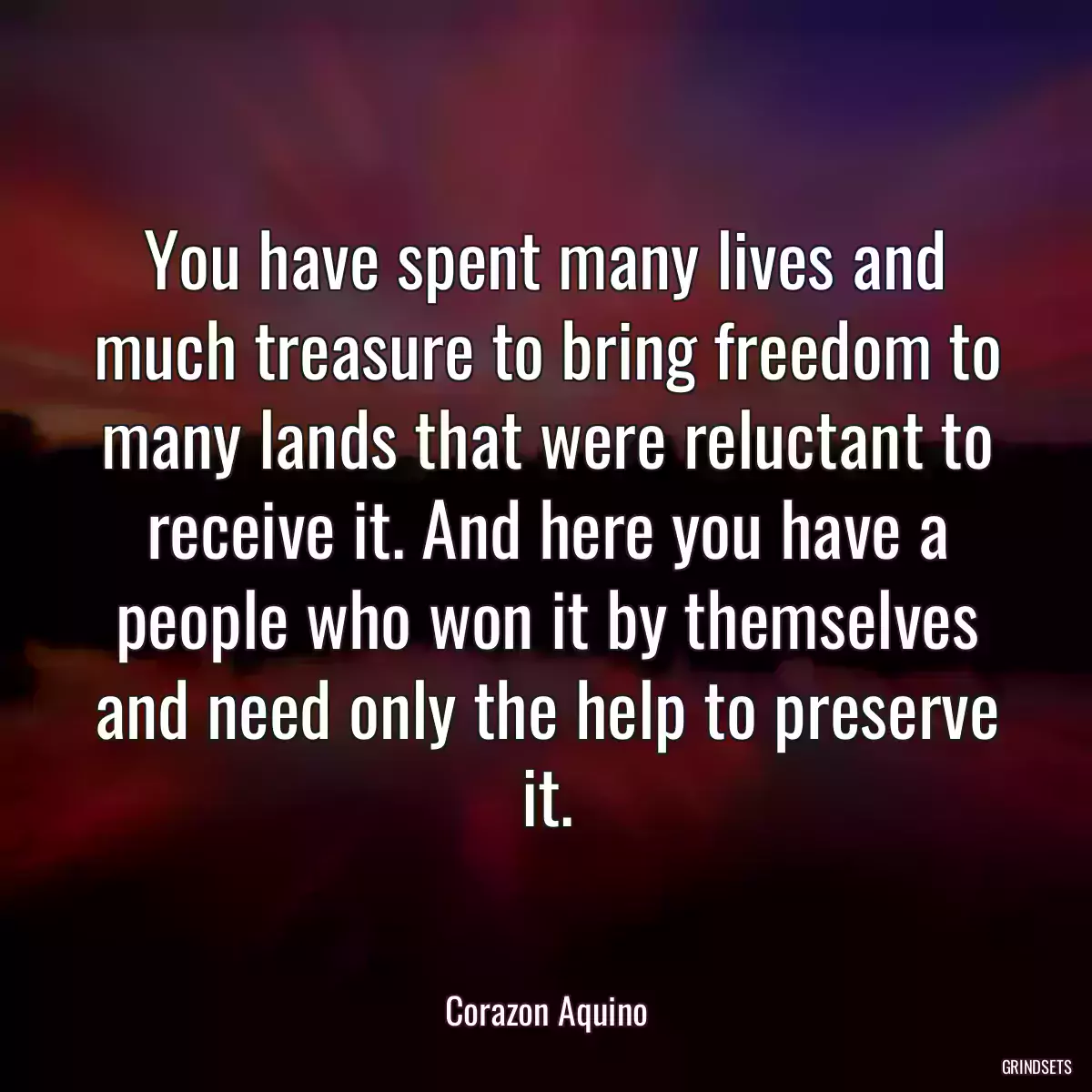 You have spent many lives and much treasure to bring freedom to many lands that were reluctant to receive it. And here you have a people who won it by themselves and need only the help to preserve it.