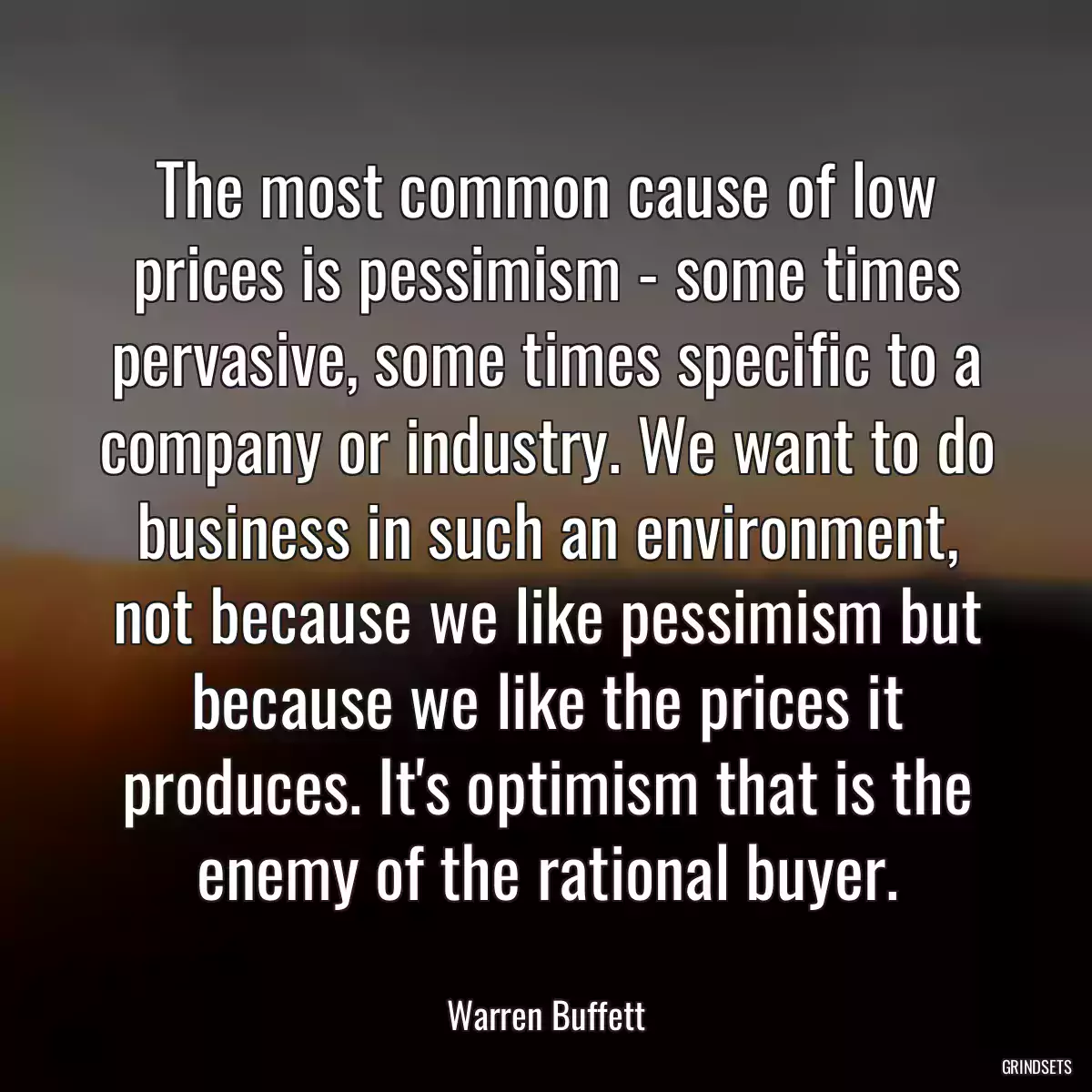 The most common cause of low prices is pessimism - some times pervasive, some times specific to a company or industry. We want to do business in such an environment, not because we like pessimism but because we like the prices it produces. It\'s optimism that is the enemy of the rational buyer.