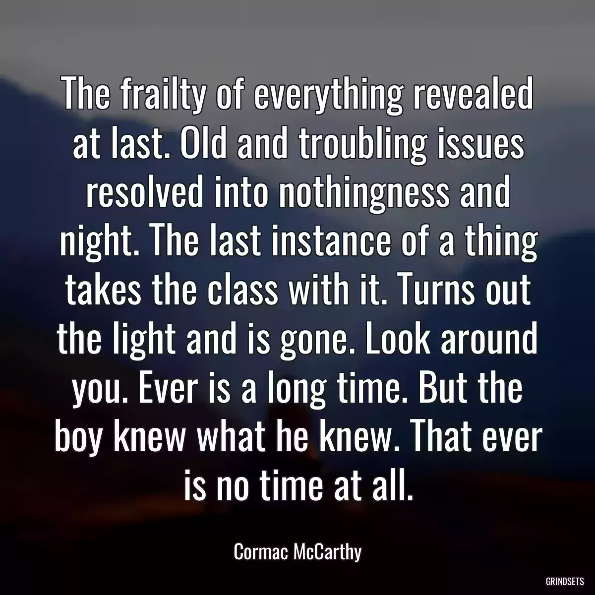 The frailty of everything revealed at last. Old and troubling issues resolved into nothingness and night. The last instance of a thing takes the class with it. Turns out the light and is gone. Look around you. Ever is a long time. But the boy knew what he knew. That ever is no time at all.