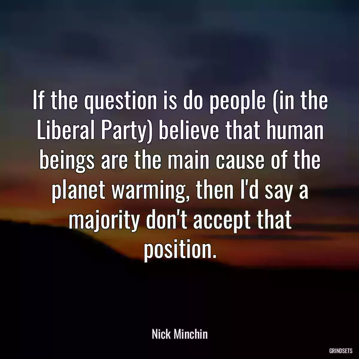 If the question is do people (in the Liberal Party) believe that human beings are the main cause of the planet warming, then I\'d say a majority don\'t accept that position.