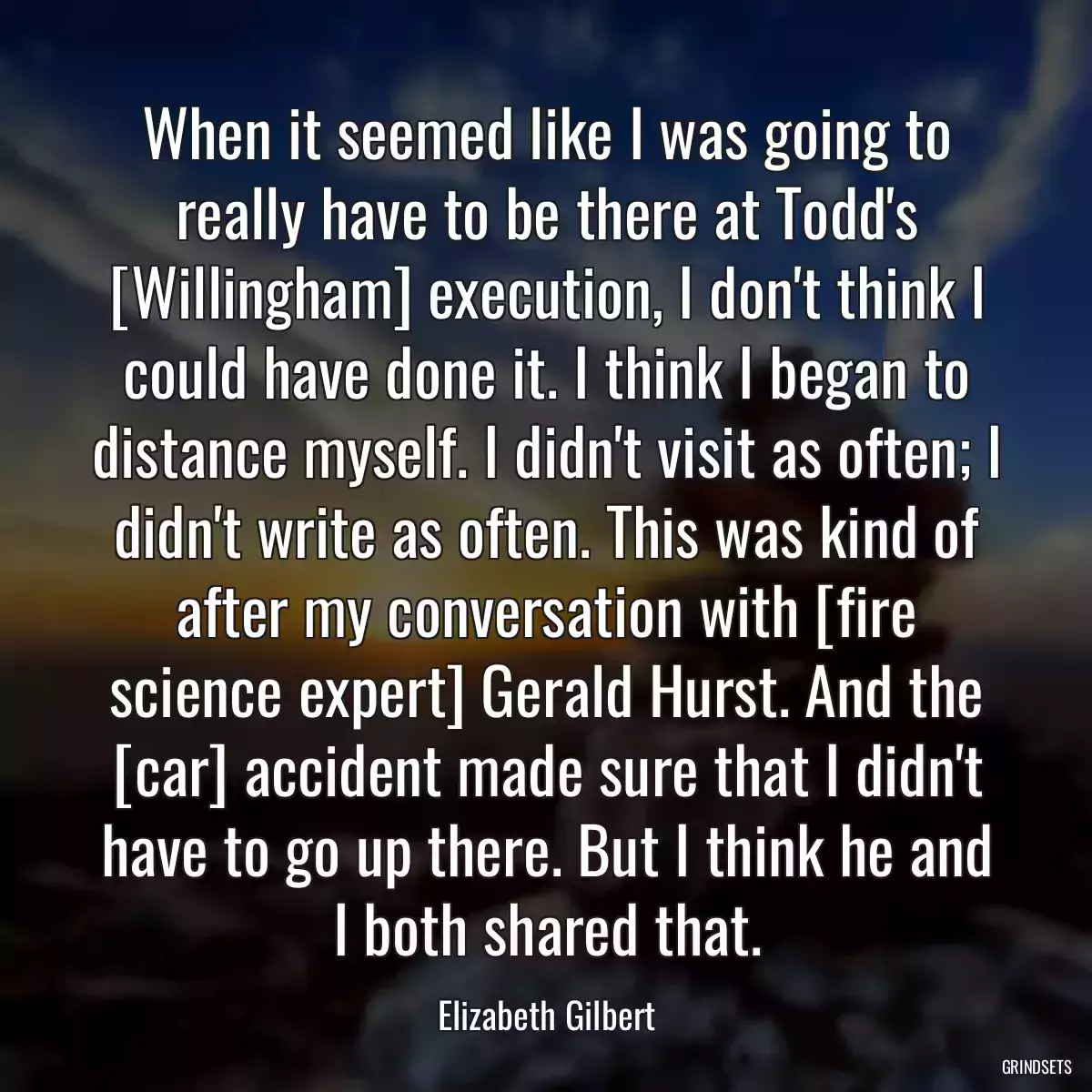 When it seemed like I was going to really have to be there at Todd\'s [Willingham] execution, I don\'t think I could have done it. I think I began to distance myself. I didn\'t visit as often; I didn\'t write as often. This was kind of after my conversation with [fire science expert] Gerald Hurst. And the [car] accident made sure that I didn\'t have to go up there. But I think he and I both shared that.