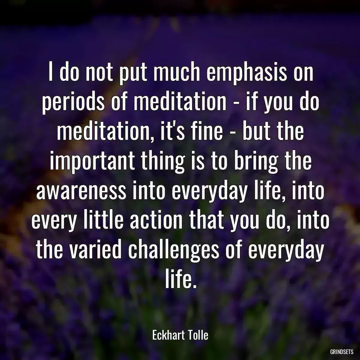 I do not put much emphasis on periods of meditation - if you do meditation, it\'s fine - but the important thing is to bring the awareness into everyday life, into every little action that you do, into the varied challenges of everyday life.