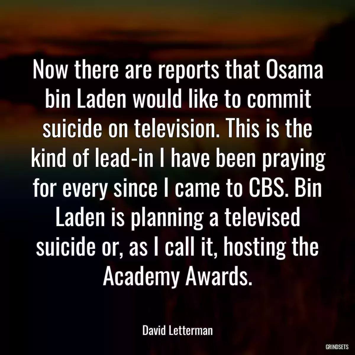 Now there are reports that Osama bin Laden would like to commit suicide on television. This is the kind of lead-in I have been praying for every since I came to CBS. Bin Laden is planning a televised suicide or, as I call it, hosting the Academy Awards.