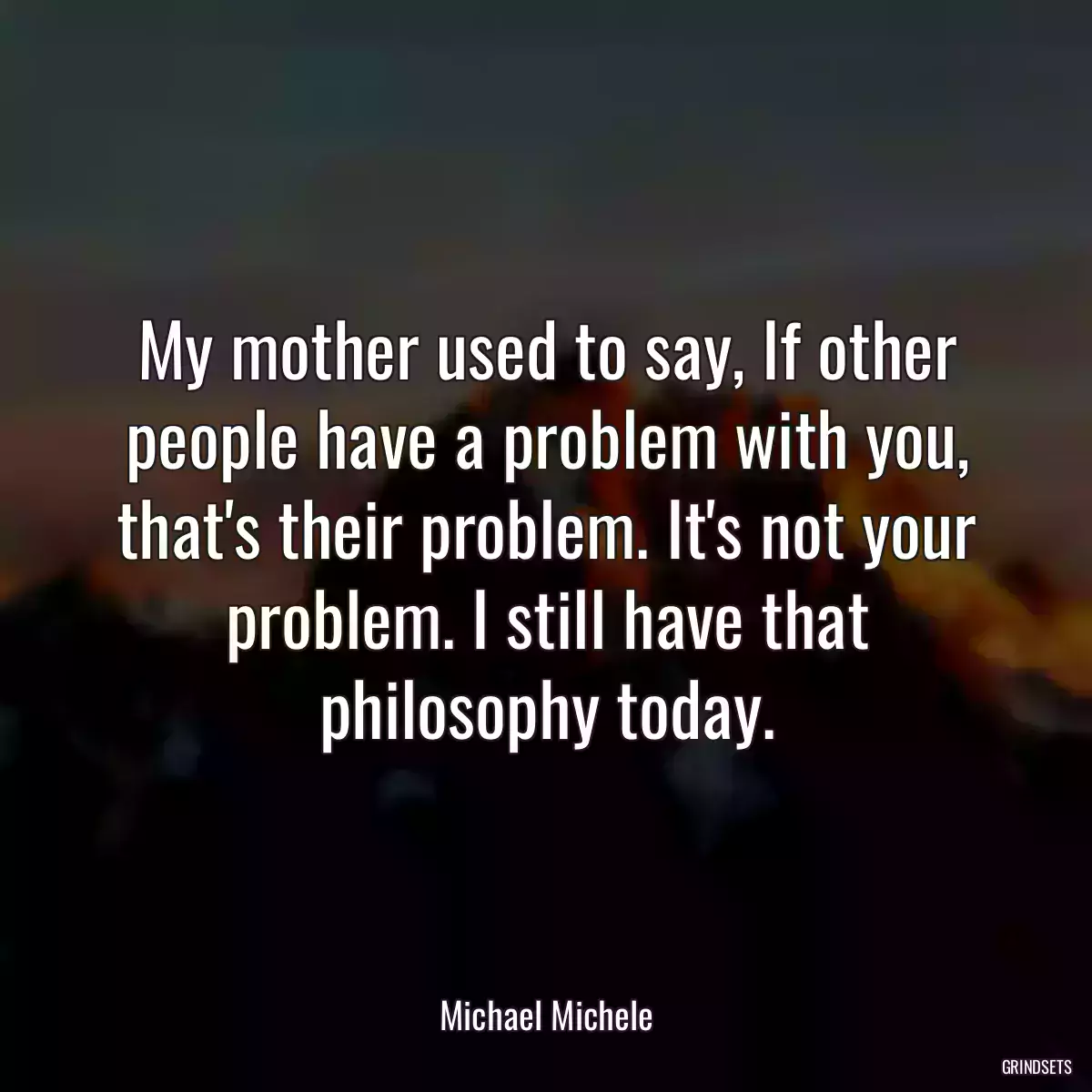 My mother used to say, If other people have a problem with you, that\'s their problem. It\'s not your problem. I still have that philosophy today.