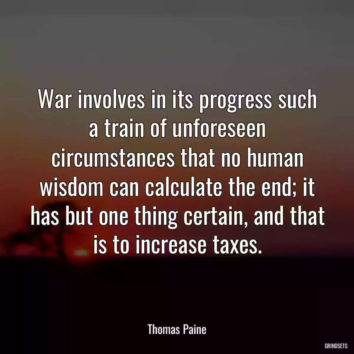 War involves in its progress such a train of unforeseen circumstances that no human wisdom can calculate the end; it has but one thing certain, and that is to increase taxes.