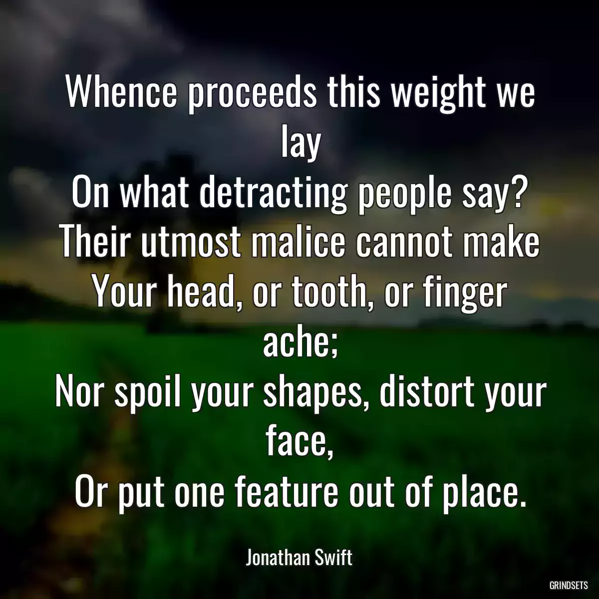 Whence proceeds this weight we lay
On what detracting people say?
Their utmost malice cannot make
Your head, or tooth, or finger ache;
Nor spoil your shapes, distort your face,
Or put one feature out of place.