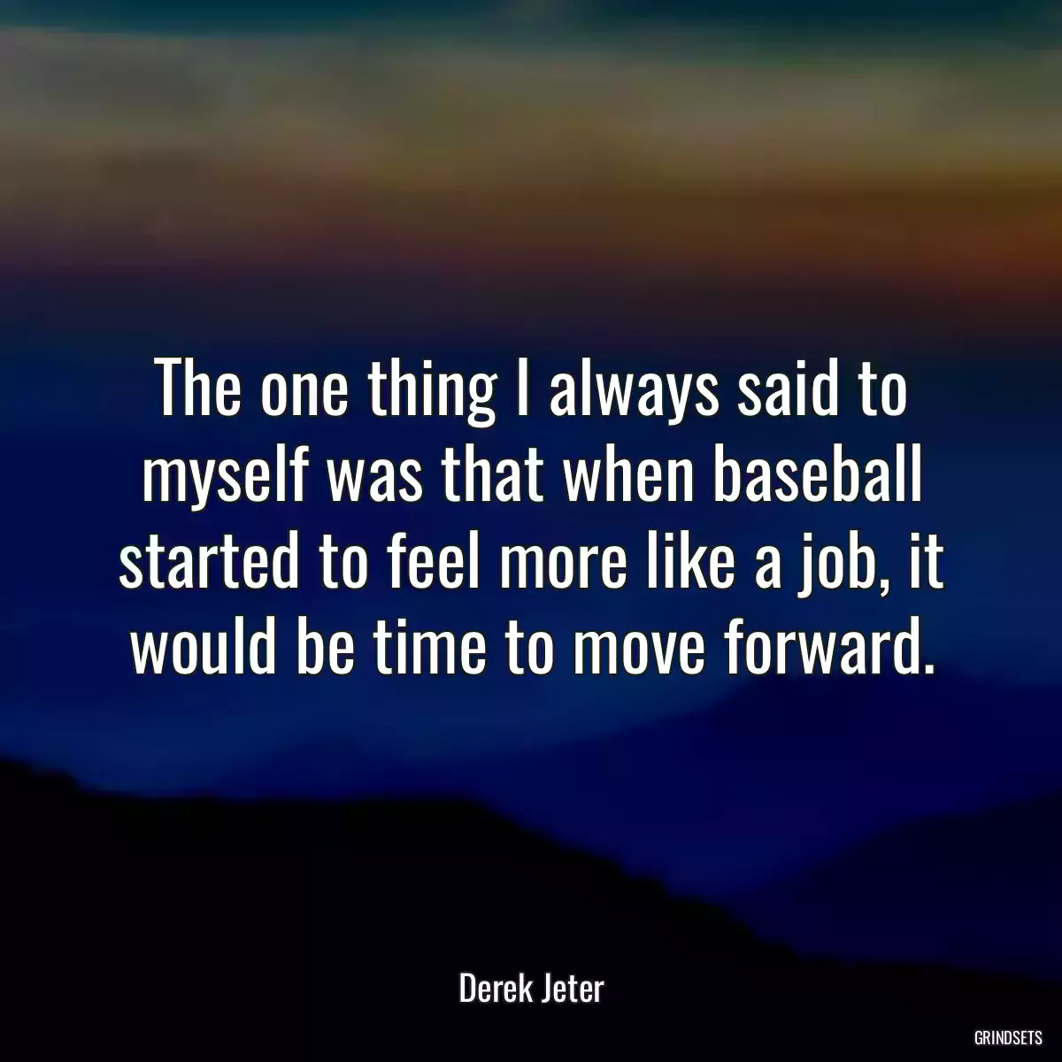 The one thing I always said to myself was that when baseball started to feel more like a job, it would be time to move forward.