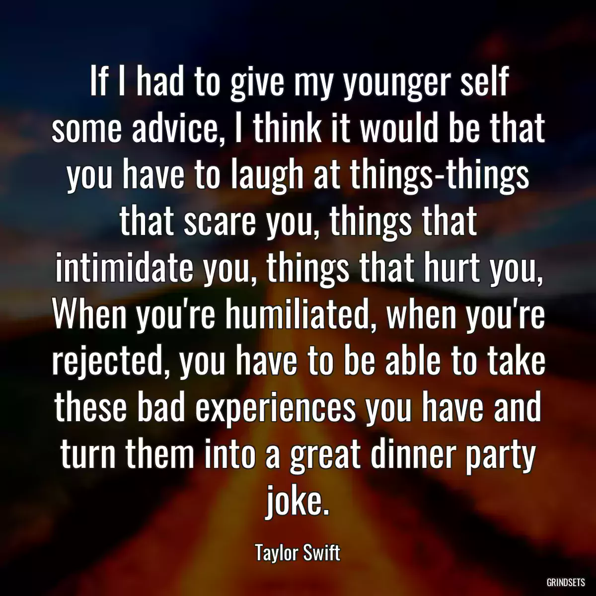 If I had to give my younger self some advice, I think it would be that you have to laugh at things-things that scare you, things that intimidate you, things that hurt you, When you\'re humiliated, when you\'re rejected, you have to be able to take these bad experiences you have and turn them into a great dinner party joke.