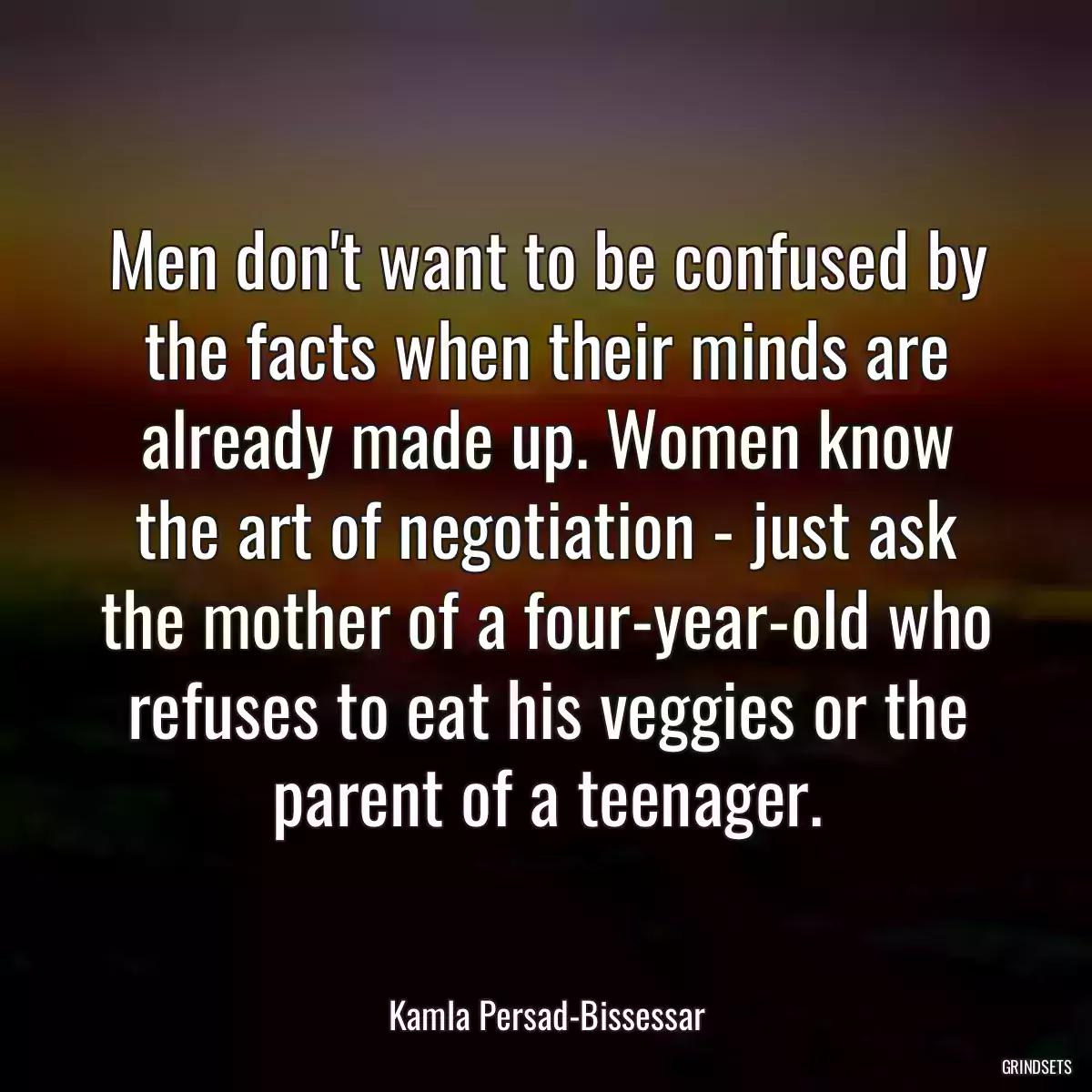 Men don\'t want to be confused by the facts when their minds are already made up. Women know the art of negotiation - just ask the mother of a four-year-old who refuses to eat his veggies or the parent of a teenager.