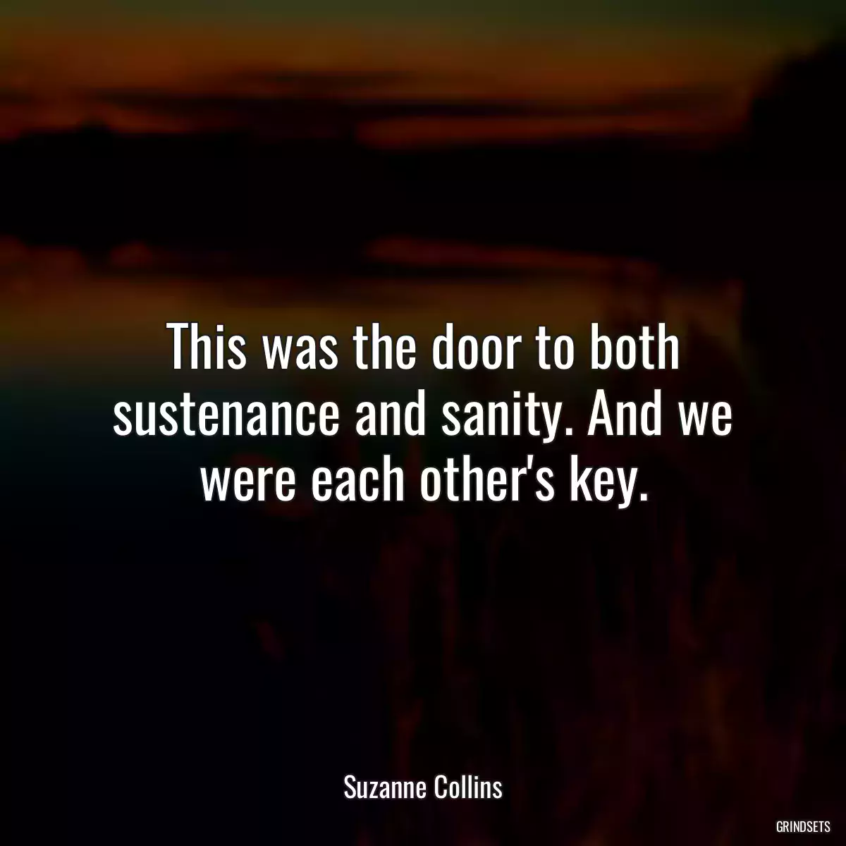 This was the door to both sustenance and sanity. And we were each other\'s key.