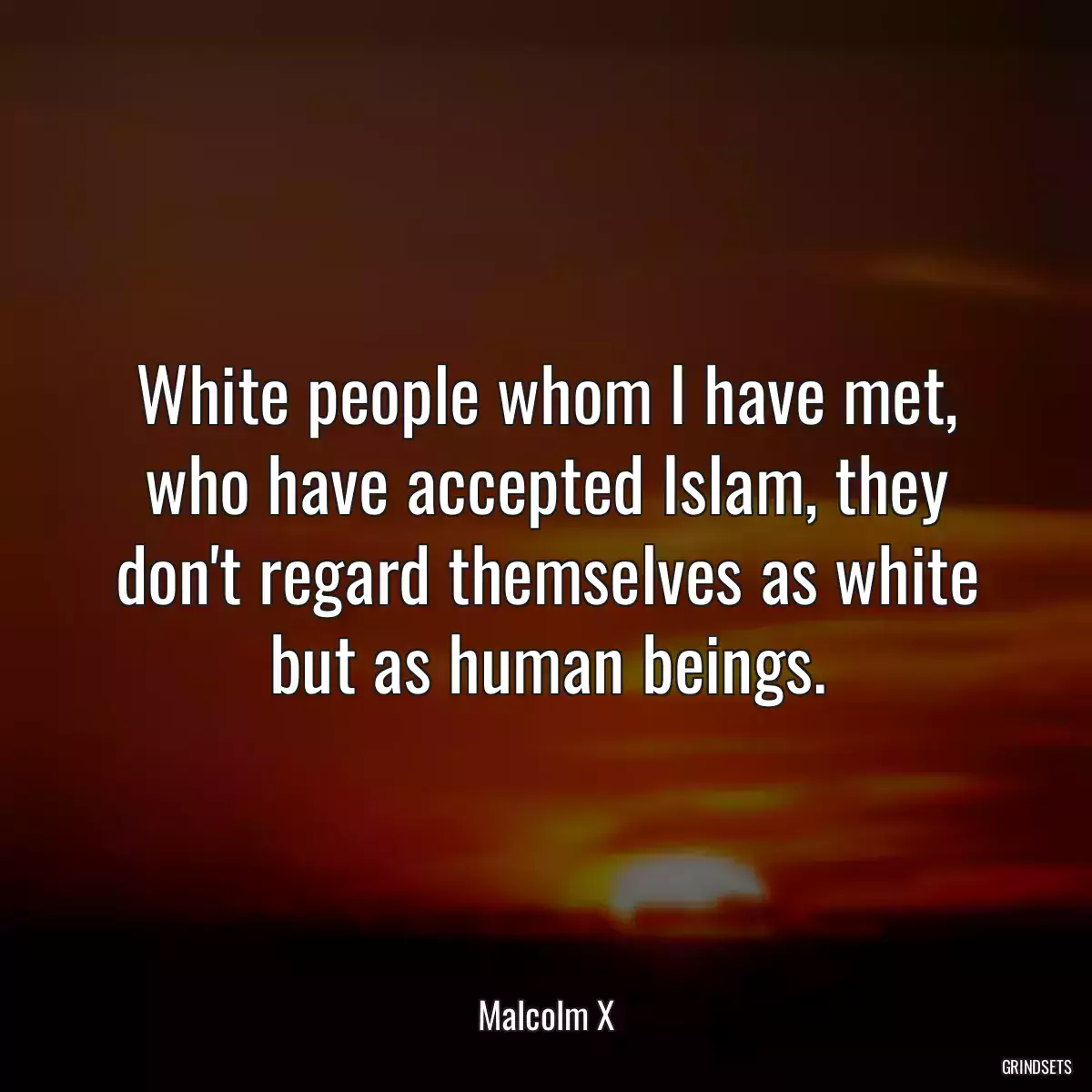 White people whom I have met, who have accepted Islam, they don\'t regard themselves as white but as human beings.