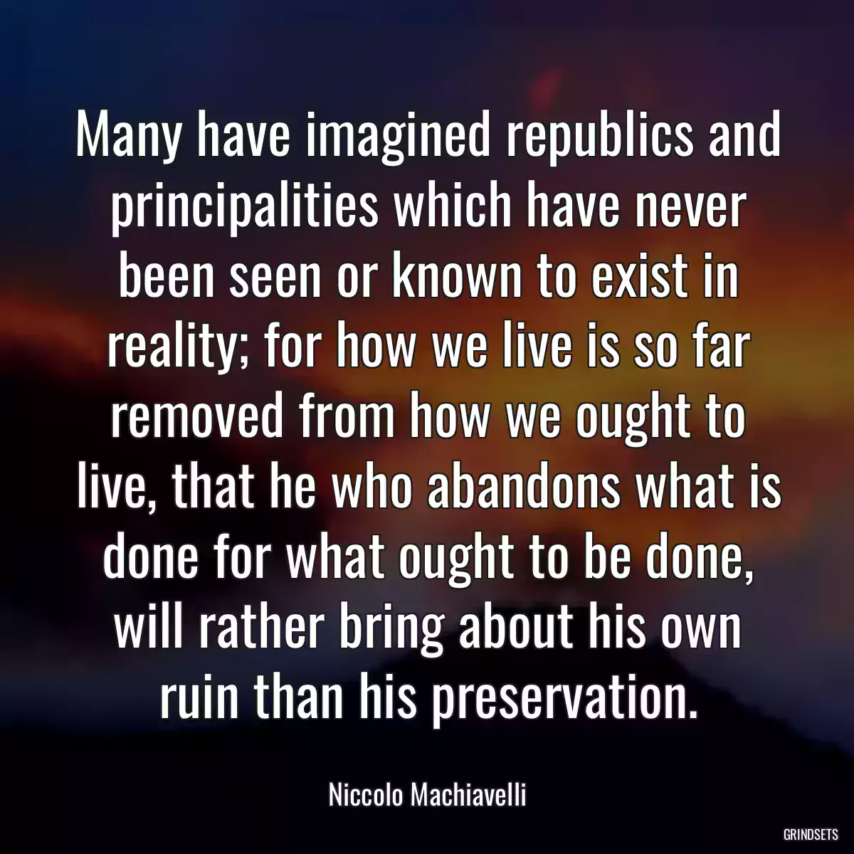 Many have imagined republics and principalities which have never been seen or known to exist in reality; for how we live is so far removed from how we ought to live, that he who abandons what is done for what ought to be done, will rather bring about his own ruin than his preservation.