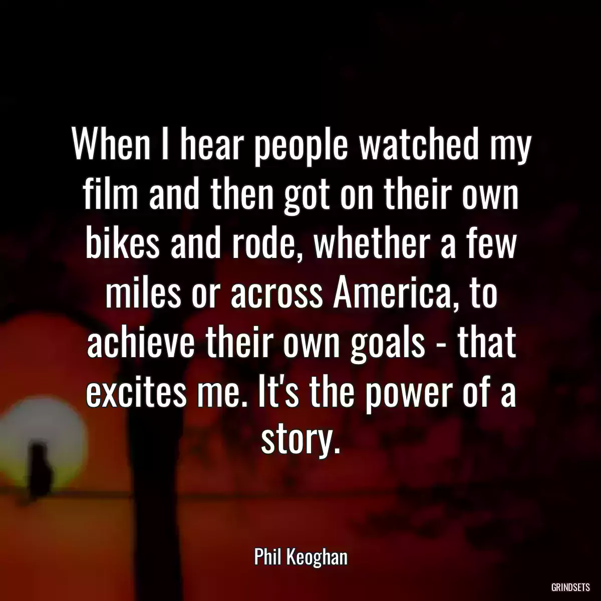 When I hear people watched my film and then got on their own bikes and rode, whether a few miles or across America, to achieve their own goals - that excites me. It\'s the power of a story.