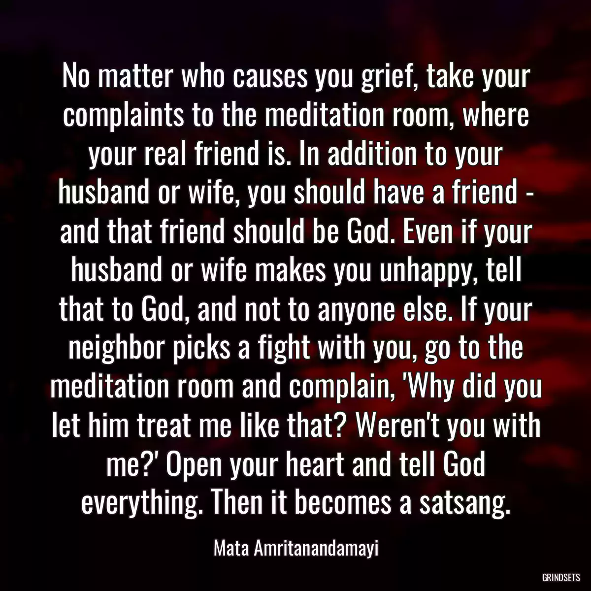 No matter who causes you grief, take your complaints to the meditation room, where your real friend is. In addition to your husband or wife, you should have a friend - and that friend should be God. Even if your husband or wife makes you unhappy, tell that to God, and not to anyone else. If your neighbor picks a fight with you, go to the meditation room and complain, \'Why did you let him treat me like that? Weren\'t you with me?\' Open your heart and tell God everything. Then it becomes a satsang.