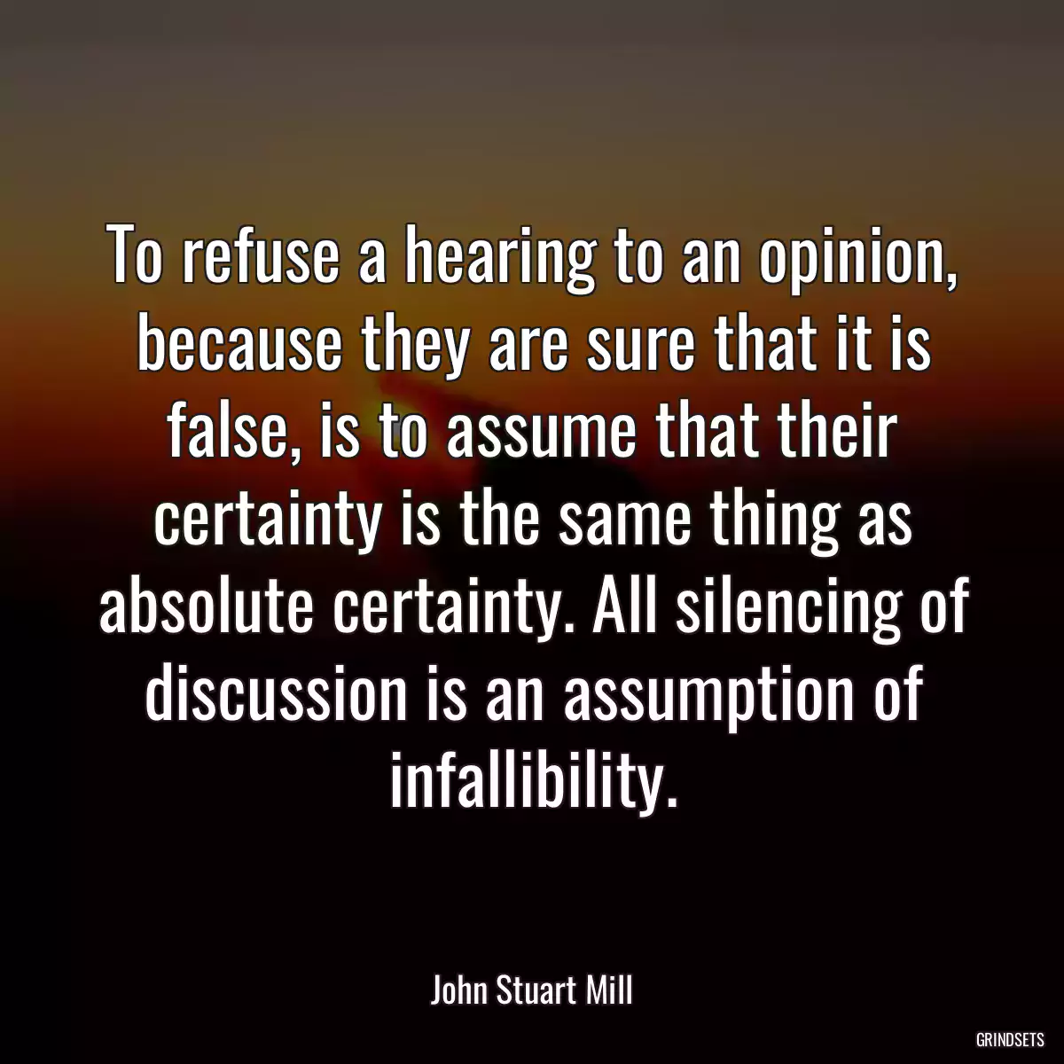 To refuse a hearing to an opinion, because they are sure that it is false, is to assume that their certainty is the same thing as absolute certainty. All silencing of discussion is an assumption of infallibility.