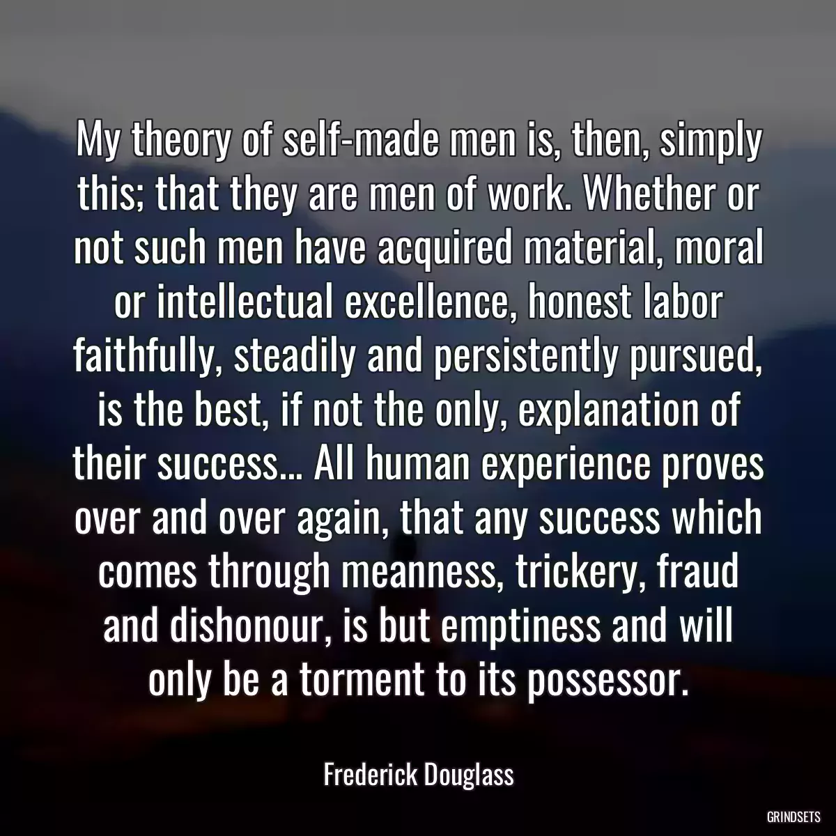 My theory of self-made men is, then, simply this; that they are men of work. Whether or not such men have acquired material, moral or intellectual excellence, honest labor faithfully, steadily and persistently pursued, is the best, if not the only, explanation of their success... All human experience proves over and over again, that any success which comes through meanness, trickery, fraud and dishonour, is but emptiness and will only be a torment to its possessor.