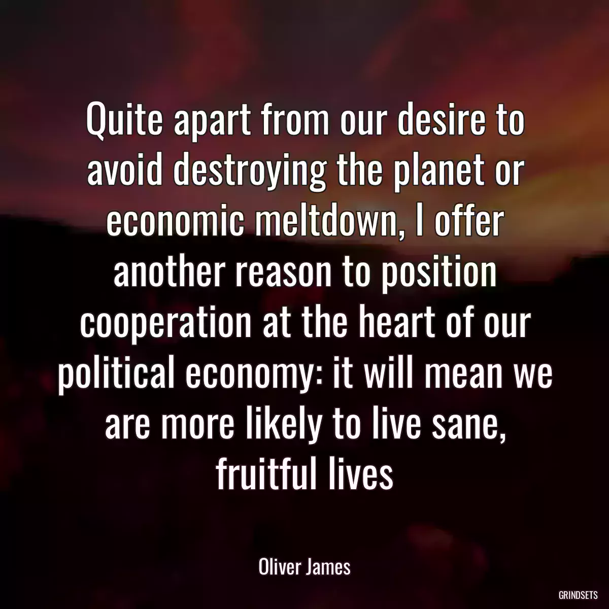 Quite apart from our desire to avoid destroying the planet or economic meltdown, I offer another reason to position cooperation at the heart of our political economy: it will mean we are more likely to live sane, fruitful lives