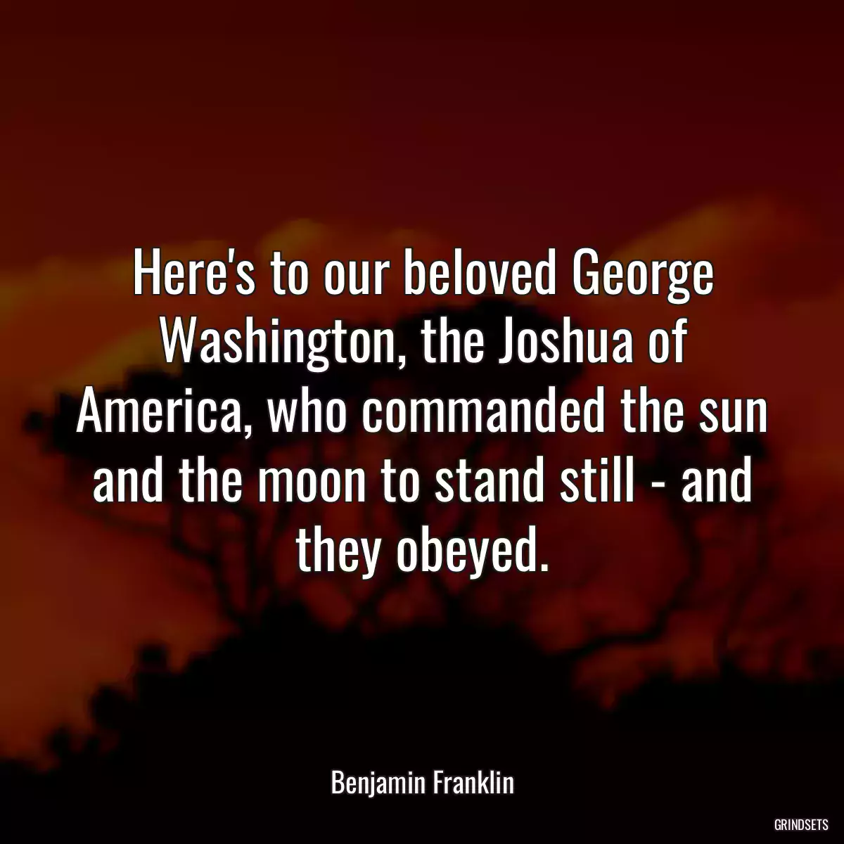 Here\'s to our beloved George Washington, the Joshua of America, who commanded the sun and the moon to stand still - and they obeyed.